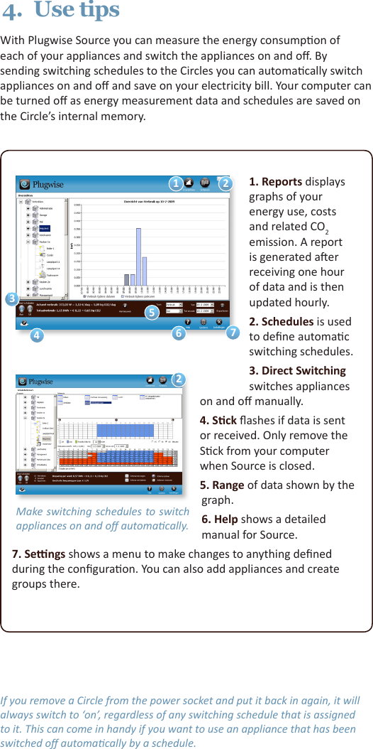 1. Reports displays graphs of your energy use, costs and related CO2 emission. A report is generated aer receiving one hour of data and is then updated hourly.2. Schedules is used to dene automac switching schedules.3. Direct Switching switches appliances on and o manually.4. Sck ashes if data is sent or received. Only remove the Sck from your computer when Source is closed.5. Range of data shown by the graph.6. Help shows a detailed manual for Source.7. Sengs shows a menu to make changes to anything dened during the conguraon. You can also add appliances and create groups there.Make switching schedules  to switch appliances on and o automacally.122567434.  Use tipsWith Plugwise Source you can measure the energy consumpon of each of your appliances and switch the appliances on and o. By sending switching schedules to the Circles you can automacally switch appliances on and o and save on your electricity bill. Your computer can be turned o as energy measurement data and schedules are saved on the Circle’s internal memory.If you remove a Circle from the power socket and put it back in again, it will always switch to ‘on’, regardless of any switching schedule that is assigned to it. This can come in handy if you want to use an appliance that has been switched o automacally by a schedule.