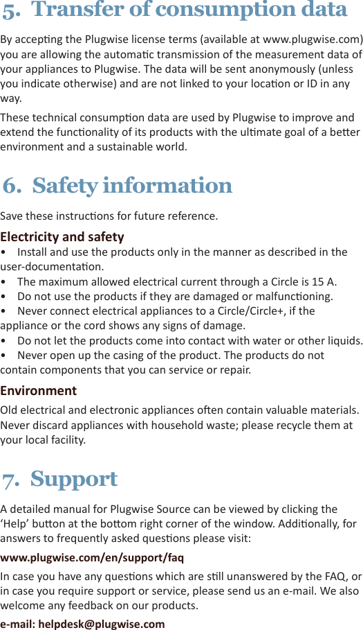 5.  Transfer of consumption dataBy accepng the Plugwise license terms (available at www.plugwise.com) you are allowing the automac transmission of the measurement data of your appliances to Plugwise. The data will be sent anonymously (unless you indicate otherwise) and are not linked to your locaon or ID in any way.These technical consumpon data are used by Plugwise to improve and extend the funconality of its products with the ulmate goal of a beer environment and a sustainable world.6.  Safety informationSave these instrucons for future reference. Electricity and safety•  Install and use the products only in the manner as described in the user-documentaon.•  The maximum allowed electrical current through a Circle is 15 A.•  Do not use the products if they are damaged or malfunconing. •  Never connect electrical appliances to a Circle/Circle+, if the appliance or the cord shows any signs of damage. •  Do not let the products come into contact with water or other liquids. •  Never open up the casing of the product. The products do not contain components that you can service or repair. EnvironmentOld electrical and electronic appliances oen contain valuable materials. Never discard appliances with household waste; please recycle them at your local facility.7.  SupportA detailed manual for Plugwise Source can be viewed by clicking the ‘Help’ buon at the boom right corner of the window. Addionally, for answers to frequently asked quesons please visit:www.plugwise.com/en/support/faqIn case you have any quesons which are sll unanswered by the FAQ, or in case you require support or service, please send us an e-mail. We also welcome any feedback on our products.e-mail: helpdesk@plugwise.com