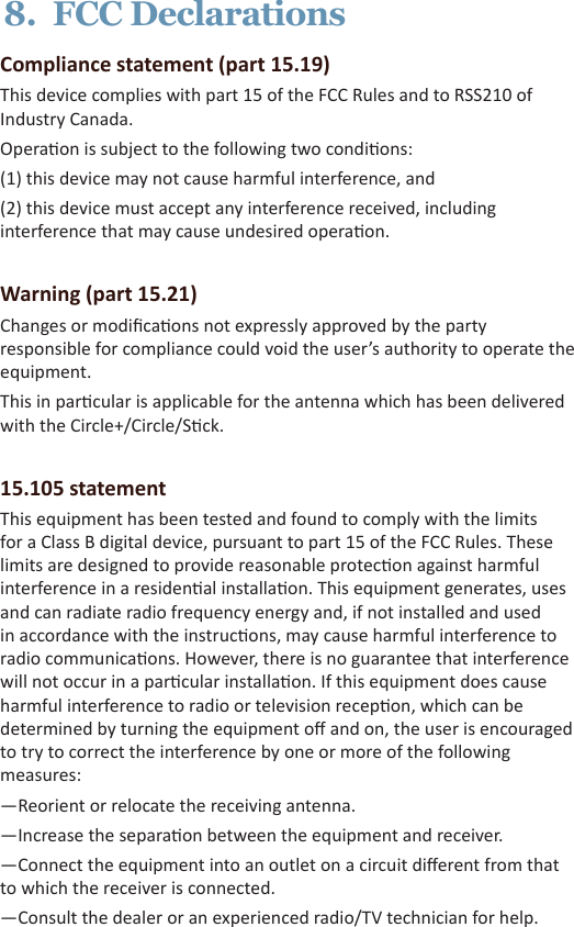 8.  FCC DeclarationsCompliance statement (part 15.19) This device complies with part 15 of the FCC Rules and to RSS210 of Industry Canada.Operaon is subject to the following two condions:(1) this device may not cause harmful interference, and(2) this device must accept any interference received, including interference that may cause undesired operaon.Warning (part 15.21)Changes or modicaons not expressly approved by the party responsible for compliance could void the user’s authority to operate the equipment.This in parcular is applicable for the antenna which has been delivered with the Circle+/Circle/Sck.15.105 statementThis equipment has been tested and found to comply with the limits for a Class B digital device, pursuant to part 15 of the FCC Rules. These limits are designed to provide reasonable protecon against harmful interference in a residenal installaon. This equipment generates, uses and can radiate radio frequency energy and, if not installed and used in accordance with the instrucons, may cause harmful interference to radio communicaons. However, there is no guarantee that interference will not occur in a parcular installaon. If this equipment does cause harmful interference to radio or television recepon, which can be determined by turning the equipment o and on, the user is encouraged to try to correct the interference by one or more of the following measures: —Reorient or relocate the receiving antenna. —Increase the separaon between the equipment and receiver. —Connect the equipment into an outlet on a circuit dierent from that to which the receiver is connected. —Consult the dealer or an experienced radio/TV technician for help. 