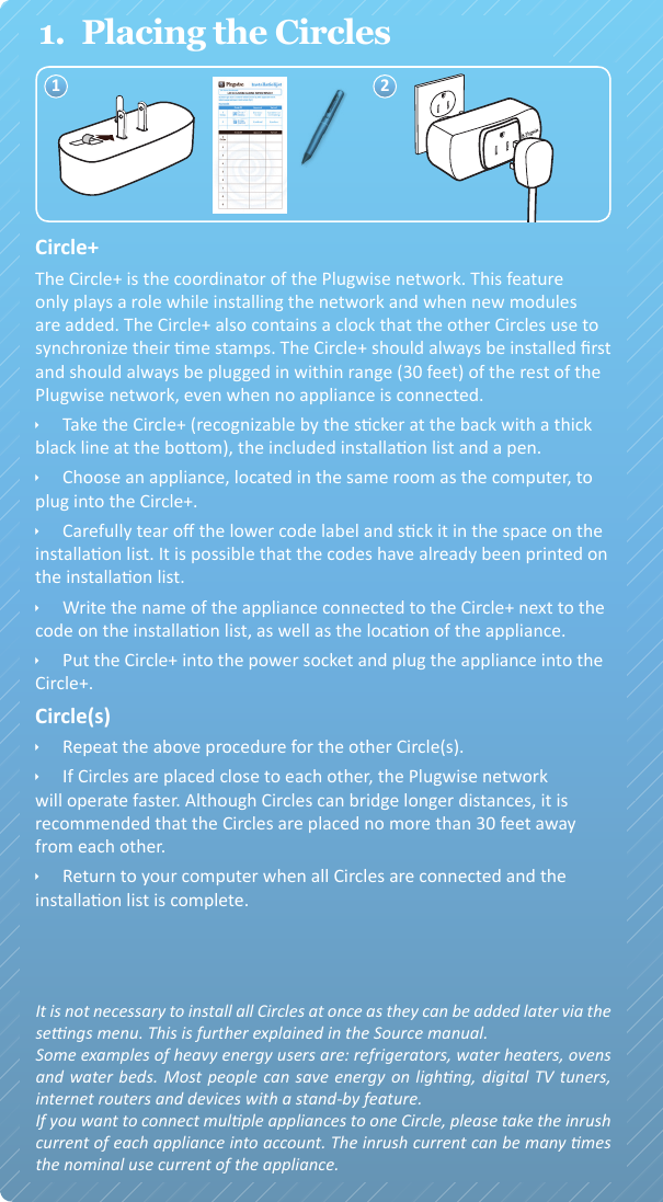 Circle+ ÌPak de Circle+ (te herkennen aan de grijze achterkant), de meegeleverde installaelijst en een pen. ÌKies een apparaat in de nabijheid van de computer (niet de computer zelf), dat u op de Circle+ wilt aansluiten en loop naar het apparaat. ÌOp de achterkant van de Circle+ zijn twee sckers met een code bevesgd. Scheur één scker af en plak deze op de installaelijst. Laat de andere scker zien. Het is mogelijk dat de code al op de installataelijst is gedrukt. ÌSchrijf naast de scker op de installaelijst de naam van het apparaat dat u op de Circle aansluit en het vertrek waarin het zich bevindt. ÌSteek nu de Circle+ in het stopcontact en steek vervolgens de stekker van het apparaat in de Circle+. Het aangesloten apparaat zal na enkele seconden ingeschakeld worden.Circle(s)  ÌHerhaal de procedure met de resterende Circle(s); scheur de scker los, vul de installaelijst in en sluit het apparaat aan. ÌGa terug naar uw computer wanneer alle Circles zijn ingestoken en de installaelijst volledig is ingevuld.2.  Software installatiePlugwise Source is de applicae waarmee u op uw computer verbruiksgegevens van uw apparaten kunt bekijken en schakelschema’s kunt maken om energie te besparen. ÌGa naar www.myplugwise.com en download het installaebestand. ÌStart de installae-wizard door het bestand te openen. Als u Internet Explorer gebruikt, klikt u op ‘uitvoeren’, als u gevraagd wordt of u het bestand wilt uitvoeren of opslaan. ÌDoorloop alle stappen van de installae-wizard, zodat de soware zich automasch installeert op uw computer. ÌZodra Source is geïnstalleerd, wordt de congurae-wizard gestart. Ga dan verder met de stappen die hieronder staan beschreven.Sck ÌPlaats nu de Sck in een USB-ingang van uw computer.3.  Congureren van het Plugwise-netwerkDe Source congurae-wizard wordt automasch geopend na de installae van de soware. Als er iets mis gaat, kunt u de congurae-wizard zelf starten door op de snelkoppeling in uw Windows menu ‘Start’ te klikken.  ÌDoorloop de stappen van de congurae-wizard. Iedere stap wordt in 1.  Plaatsing van de Circles1 211.  Placing the CirclesCircle+The Circle+ is the coordinator of the Plugwise network. This feature only plays a role while installing the network and when new modules are added. The Circle+ also contains a clock that the other Circles use to synchronize their me stamps. The Circle+ should always be installed rst and should always be plugged in within range (30 feet) of the rest of the Plugwise network, even when no appliance is connected. ÌTake the Circle+ (recognizable by the scker at the back with a thick black line at the boom), the included installaon list and a pen. ÌChoose an appliance, located in the same room as the computer, to plug into the Circle+. ÌCarefully tear o the lower code label and sck it in the space on the installaon list. It is possible that the codes have already been printed on the installaon list. ÌWrite the name of the appliance connected to the Circle+ next to the code on the installaon list, as well as the locaon of the appliance.  ÌPut the Circle+ into the power socket and plug the appliance into the Circle+.Circle(s)  ÌRepeat the above procedure for the other Circle(s). ÌIf Circles are placed close to each other, the Plugwise network will operate faster. Although Circles can bridge longer distances, it is recommended that the Circles are placed no more than 30 feet away from each other. ÌReturn to your computer when all Circles are connected and the installaon list is complete.It is not necessary to install all Circles at once as they can be added later via the sengs menu. This is further explained in the Source manual.Some examples of heavy energy users are: refrigerators, water heaters, ovens and water beds. Most people can save energy on lighng, digital TV tuners, internet routers and devices with a stand-by feature.If you want to connect mulple appliances to one Circle, please take the inrush current of each appliance into account. The inrush current can be many mes the nominal use current of the appliance.