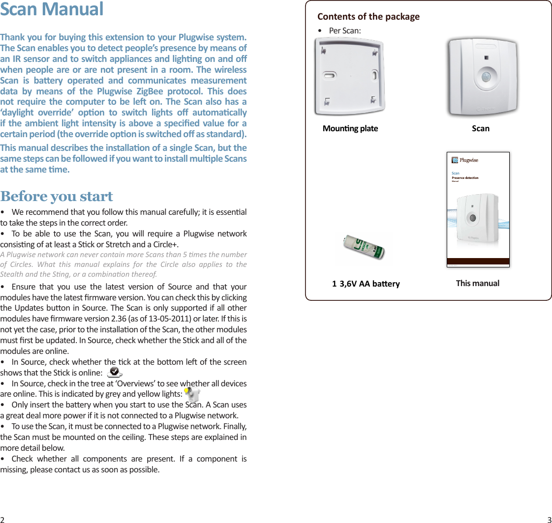 2 3Scan ManualThank you for buying this extension to your Plugwise system. The Scan enables you to detect people’s presence by means of an IR sensor and to switch appliances and lighng on and o when people are or are not present in a room. The wireless Scan  is  baery  operated  and  communicates  measurement data  by  means  of  the  Plugwise  ZigBee  protocol.  This  does not  require the computer to be le  on. The Scan also  has a ‘daylight  override’  opon  to  switch  lights  o  automacally if the ambient light intensity is above a specied value for a certain period (the override opon is switched o as standard). This manual describes the installaon of a single Scan, but the same steps can be followed if you want to install mulple Scans at the same me.Before you start• Werecommendthatyoufollowthismanualcarefully;itisessenaltotakethestepsinthecorrectorder.• To be able to use the Scan, you will require a Plugwise networkconsisngofatleastaSckorStretchandaCircle+.A Plugwise network can never contain more Scans than 5 mes the number of  Circles.  What  this  manual  explains  for  the  Circle  also  applies  to  the Stealth and the Sng, or a combinaon thereof.• Ensure that you use the latest version of Source and that yourmoduleshavethelatestrmwareversion.YoucancheckthisbyclickingtheUpdatesbuoninSource.TheScanisonlysupportedifallothermoduleshavermwareversion2.36(asof13-05-2011)orlater.Ifthisisnotyetthecase,priortotheinstallaonoftheScan,theothermodulesmustrstbeupdated.InSource,checkwhethertheSckandallofthemodulesareonline.• InSource,checkwhethertheckattheboomleofthescreenshowsthattheSckisonline:• InSource,checkinthetreeat‘Overviews’toseewhetheralldevicesareonline.Thisisindicatedbygreyandyellowlights:• OnlyinsertthebaerywhenyoustarttousetheScan.AScanusesagreatdealmorepowerifitisnotconnectedtoaPlugwisenetwork.• TousetheScan,itmustbeconnectedtoaPlugwisenetwork.Finally,theScanmustbemountedontheceiling.Thesestepsareexplainedinmoredetailbelow.• Check whether all components are present. If a component ismissing,pleasecontactusassoonaspossible.Contents of the package• PerScan:    ScanMounng plateScan200.106.110211Manual1 3,6V AA baery This manual