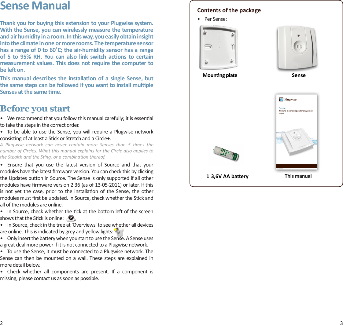 2 3Sense ManualThank you for buying this extension to your Plugwise system. With the Sense, you can wirelessly measure the temperature and air humidity in a room. In this way, you easily obtain insight into the climate in one or more rooms. The temperature sensor has a range of 0 to 60˚C; the air-humidity sensor has a range of  5  to  95%  RH.  You  can  also  link  switch  acons  to  certain measurement values. This does not require the computer to be le on.This manual describes the  installaon  of a single Sense, but the same steps can be followed if you want to install mulple Senses at the same me. Before you start• Werecommendthatyoufollowthismanualcarefully;itisessenaltotakethestepsinthecorrectorder.• Tobeabletousethe Sense,you willrequireaPlugwisenetworkconsisngofatleastaSckorStretchandaCircle+.A  Plugwise  network  can  never  contain  more  Senses  than  5  mes  the number of Circles. What this manual explains for the Circle also applies to the Stealth and the Sng, or a combinaon thereof.• Ensure that you use the latest version of Source and that yourmoduleshavethelatestrmwareversion.YoucancheckthisbyclickingtheUpdatesbuoninSource.TheSenseisonlysupportedifallothermoduleshavermwareversion2.36(asof13-05-2011)orlater.Ifthisis not yet the case, prior to the installaon of the Sense, the othermodulesmustrstbeupdated.InSource,checkwhethertheSckandallofthemodulesareonline.• InSource,checkwhethertheckattheboomleofthescreenshowsthattheSckisonline:• InSource,checkinthetreeat‘Overviews’toseewhetheralldevicesareonline.Thisisindicatedbygreyandyellowlights:• OnlyinsertthebaerywhenyoustarttousetheSense.ASenseusesagreatdealmorepowerifitisnotconnectedtoaPlugwisenetwork.• TousetheSense,itmustbeconnectedtoaPlugwisenetwork.TheSense canthenbe mounted on awall. These steps are explained inmoredetailbelow.• Check whether all components are present. If a component ismissing,pleasecontactusassoonaspossible.Contents of the package• PerSense:1 3,6V AA baery This manual    SenseMounng plateSense200.106.110211Climate monitoring and managementManual