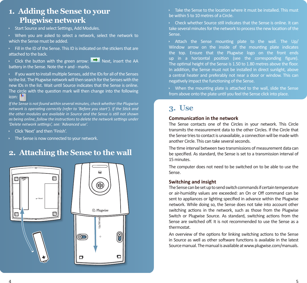 4 51.  Adding the Sense to your Plugwise networkÌStartSourceandselectSengs,AddModules.ÌWhen you are asked to select a network, select the network towhichtheSensemustbeadded.ÌFillintheIDoftheSense.ThisIDisindicatedonthesckersthatareaachedtotheback.ÌClick the buon with the green arrow:  Next, insert the AAbaeryintheSense.Notethe+and-marks.ÌIfyouwanttoinstallmulpleSenses,addtheIDsforalloftheSensestothelist.ThePlugwisenetworkwillthensearchfortheSenseswiththenewIDsinthelist.WaitunlSourceindicatesthattheSenseisonline.Thecirclewiththequesonmarkwillthenchangeintothefollowingicon:If the Sense is not found within several minutes, check whether the Plugwise network is operang correctly (refer to ‘Before you start’). If the Sck and the other modules are available in Source and the Sense is sll not shown as being online, follow the instrucons to delete the network sengs under ‘Delete network sengs’, see: ‘Advanced use’.ÌClick‘Next’andthen‘Finish’.ÌTheSenseisnowconnectedtoyournetwork.2.  Attaching the Sense to the wallUp/Window &gt;&lt; ResetÌTaketheSensetothelocaonwhereitmustbeinstalled.Thismustbewithin5to10metresofaCircle.ÌCheckwhetherSourcesllindicatesthattheSenseisonline.ItcantakeseveralminutesforthenetworktoprocessthenewlocaonoftheSense.ÌAach the Sense mounng plate to the wall. The Up/Window arrow on the inside of the mounng plate indicatesthe top. Ensure that the Plugwise logo on the front endsup in a horizontal posion (see the corresponding gure).TheopmalheightoftheSenseis1.50to1.80metresabovetheoor.Inaddion,the Sensemustnotbeinstalledindirectsunlight,abovea centralheaterand preferablynotnearadoororwindow.ThiscannegavelyimpactthefunconingoftheSense.ÌWhenthemounngplateisaachedtothewall,slidetheSensefromaboveontotheplateunlyoufeeltheSenseclickintoplace.3.  UseCommunicaon in the networkThe Sense contacts one of the Circles in your network. This CircletransmitsthemeasurementdatatotheotherCircles.IftheCirclethattheSensetriestocontactisunavailable,aconneconwillbemadewithanotherCircle.Thiscantakeseveralseconds.Themeintervalbetweentwotransmissionsofmeasurementdatacanbespecied.Asstandard,theSenseissettoatransmissionintervalof15minutes.ThecomputerdoesnotneedtobeswitchedontobeabletousetheSense.Switching and insightTheSensecanbesetuptosendswitchcommandsifcertaintemperatureorair-humidityvaluesare exceeded:an OnorO command canbesenttoappliancesorlighngspeciedinadvancewithinthePlugwisenetwork.Whiledoingso,theSensedoesnottakeintoaccountotherswitching acons in the network, such as those from the PlugwiseSwitch or Plugwise Source. As standard, switching acons from theSenseareswitchedo.ItisnotrecommendedtousetheSenseasathermostat.AnoverviewoftheoponsforlinkingswitchingaconstotheSenseinSourceaswellasothersowarefunconsisavailableinthelatestSourcemanual.Themanualisavailableatwww.plugwise.com/manuals.