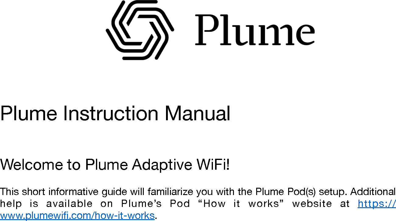                  &quot;Plume Instruction Manual&quot;Welcome to Plume Adaptive WiFi!&quot;This short informative guide will familiarize you with the Plume Pod(s) setup. Additional help  is  available  on  Plume’s  Pod  “How  it  works”  website  at  https://www.plumewiﬁ.com/how-it-works.&quot;