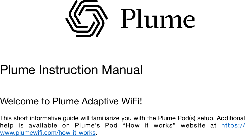                  &quot;Plume Instruction Manual&quot;Welcome to Plume Adaptive WiFi!&quot;This short informative guide will familiarize you with the Plume Pod(s) setup. Additional help  is  available  on  Plume’s  Pod  “How  it  works”  website  at  https://www.plumewiﬁ.com/how-it-works.&quot;