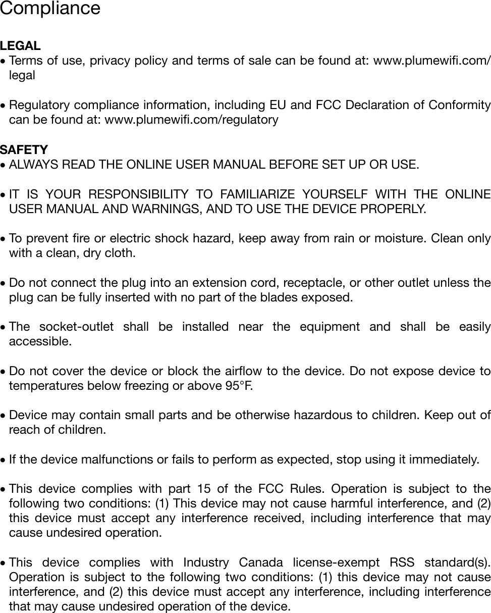 Compliance &quot;LEGAL  •Terms of use, privacy policy and terms of sale can be found at: www.plumewiﬁ.com/legal&quot;•Regulatory compliance information, including EU and FCC Declaration of Conformity can be found at: www.plumewiﬁ.com/regulatory&quot;SAFETY •ALWAYS READ THE ONLINE USER MANUAL BEFORE SET UP OR USE.&quot;•IT  IS  YOUR  RESPONSIBILITY  TO  FAMILIARIZE  YOURSELF  WITH  THE  ONLINE USER MANUAL AND WARNINGS, AND TO USE THE DEVICE PROPERLY.&quot; &quot;•To prevent ﬁre or electric shock hazard, keep away from rain or moisture. Clean only with a clean, dry cloth.&quot;•Do not connect the plug into an extension cord, receptacle, or other outlet unless the plug can be fully inserted with no part of the blades exposed.&quot;•The  socket-outlet  shall  be  installed  near  the  equipment  and  shall  be  easily accessible.&quot; &quot;•Do not cover the device or block the airﬂow to the device. Do not expose device to temperatures below freezing or above 95°F.&quot; &quot;•Device may contain small parts and be otherwise hazardous to children. Keep out of reach of children.&quot; &quot;•If the device malfunctions or fails to perform as expected, stop using it immediately.&quot;•This  device  complies  with  part  15  of  the  FCC  Rules.  Operation  is  subject  to  the following two conditions: (1) This device may not cause harmful interference, and (2) this  device  must  accept  any  interference  received,  including  interference  that  may cause undesired operation.&quot;•This  device  complies  with  Industry  Canada  license-exempt  RSS  standard(s). Operation  is  subject  to  the  following  two  conditions:  (1)  this  device  may  not  cause interference, and (2) this device must accept any interference, including interference that may cause undesired operation of the device.&quot;