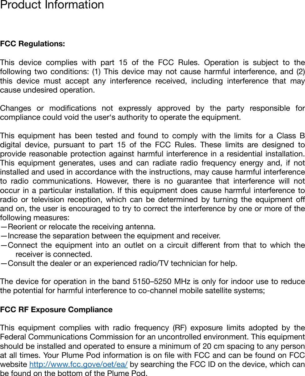 Product Information &quot;FCC Regulations: This  device  complies  with  part  15  of  the  FCC  Rules.  Operation  is  subject  to  the following  two  conditions:  (1)  This  device may not cause harmful interference,  and  (2) this  device  must  accept  any  interference  received,  including  interference  that  may cause undesired operation.&quot;Changes  or  modiﬁcations  not  expressly  approved  by  the  party  responsible  for compliance could void the user‘s authority to operate the equipment.&quot;This  equipment  has  been  tested  and  found  to  comply  with  the  limits  for  a  Class  B digital  device,  pursuant  to  part  15  of  the  FCC  Rules.  These  limits  are  designed  to provide reasonable protection against harmful interference in a residential installation. This  equipment  generates,  uses  and  can  radiate  radio  frequency  energy  and,  if  not installed and used in accordance with the instructions, may cause harmful interference to  radio  communications.  However,  there  is  no  guarantee  that  interference  will  not occur in a particular installation. If this equipment does  cause harmful interference to radio  or  television  reception,  which  can  be  determined  by  turning  the  equipment  oﬀ and on, the user is encouraged to try to correct the interference by one or more of the following measures:&quot;—Reorient or relocate the receiving antenna.&quot;—Increase the separation between the equipment and receiver.&quot;—Connect  the  equipment  into  an  outlet  on  a  circuit  diﬀerent  from  that  to  which  the receiver is connected.&quot;—Consult the dealer or an experienced radio/TV technician for help.&quot;The device for operation in the band 5150–5250 MHz is only for indoor use to reduce the potential for harmful interference to co-channel mobile satellite systems;&quot;FCC RF Exposure Compliance This  equipment  complies  with  radio  frequency  (RF)  exposure  limits  adopted  by  the Federal Communications Commission for an uncontrolled environment. This equipment should be installed and operated to ensure a minimum of 20 cm spacing to any person at all times. Your Plume Pod information is on ﬁle with FCC and can be found on FCC website http://www.fcc.gove/oet/ea/ by searching the FCC ID on the device, which can be found on the bottom of the Plume Pod. 