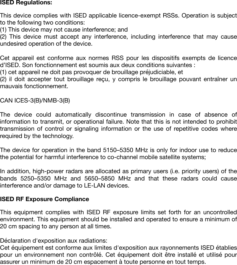 ISED Regulations: This device complies with ISED applicable licence-exempt RSSs. Operation is subject to the following two conditions:&quot;(1) This device may not cause interference; and&quot;(2)  This  device  must  accept  any  interference,  including  interference  that  may  cause undesired operation of the device.&quot; &quot;Cet  appareil  est  conforme  aux  normes  RSS  pour  les  dispositifs  exempts  de  licence d’ISED. Son fonctionnement est soumis aux deux conditions suivantes : &quot;(1) cet appareil ne doit pas provoquer de brouillage préjudiciable, et &quot;(2)  il  doit  accepter  tout  brouillage  reçu,  y  compris  le  brouillage  pouvant  entraîner  un mauvais fonctionnement.&quot;CAN ICES-3(B)/NMB-3(B)&quot;The  device  could  automatically  discontinue  transmission  in  case  of  absence  of information to transmit, or operational failure. Note that this is not intended to prohibit transmission  of  control  or  signaling  information  or  the  use  of  repetitive  codes  where required by the technology.&quot;The device for operation in the band 5150–5350 MHz is only for indoor use to reduce the potential for harmful interference to co-channel mobile satellite systems;&quot;In addition, high-power radars are allocated as primary users (i.e. priority users) of the bands  5250–5350  MHz  and  5650–5850  MHz  and  that  these  radars  could  cause interference and/or damage to LE-LAN devices.&quot;ISED RF Exposure Compliance  This  equipment  complies  with  ISED  RF  exposure  limits  set  forth  for  an  uncontrolled environment. This equipment should be installed and operated to ensure a minimum of 20 cm spacing to any person at all times.&quot;Déclaration d&apos;exposition aux radiations:%Cet équipement est conforme aux limites d&apos;exposition aux rayonnements ISED établies pour un environnement non  contrôlé. Cet  équipement doit être installé  et utilisé  pour assurer un minimum de 20 cm espacement à toute personne en tout temps.&quot;