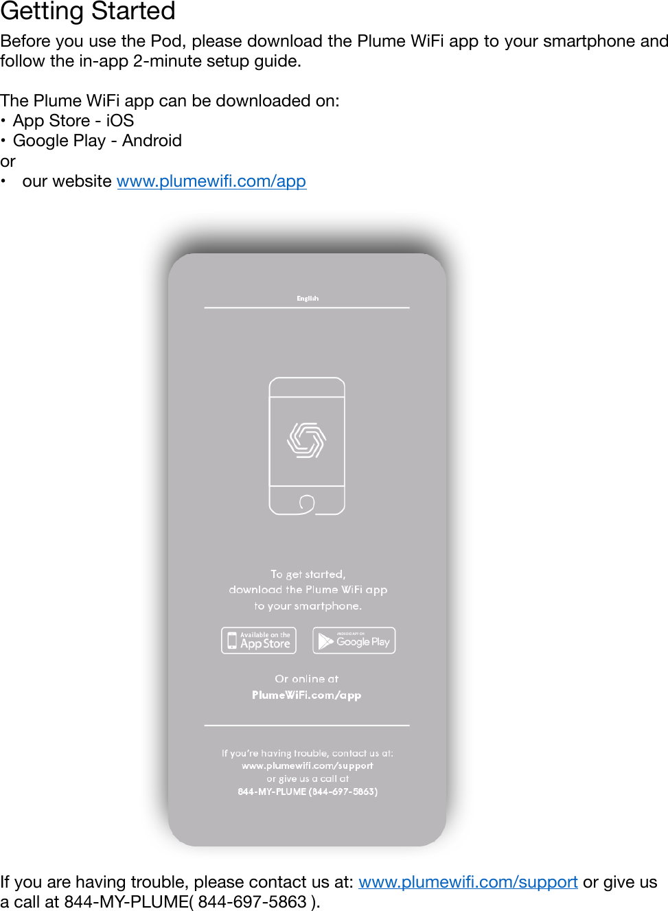 Getting Started&quot;Before you use the Pod, please download the Plume WiFi app to your smartphone and follow the in-app 2-minute setup guide. &quot;The Plume WiFi app can be downloaded on:&quot;•App Store - iOS&quot;•Google Play - Android&quot;or&quot;•  our website www.plumewiﬁ.com/app&quot;                                                                                                      !&quot;If you are having trouble, please contact us at: www.plumewiﬁ.com/support or give us a call at 844-MY-PLUME( 844-697-5863 ).&quot;