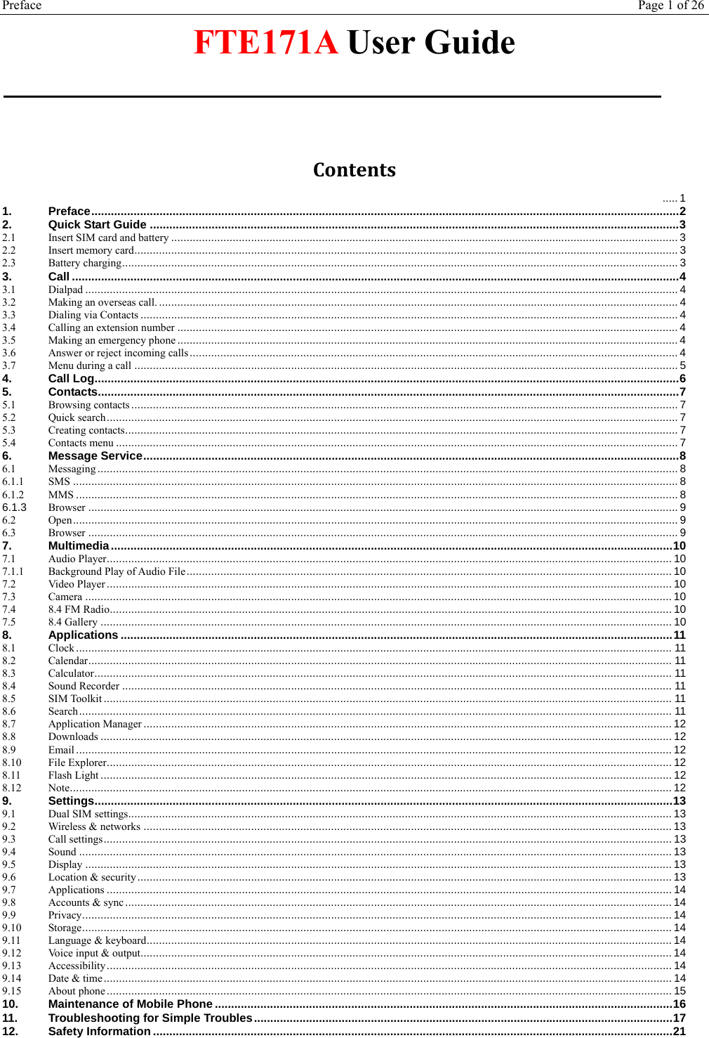 Preface Page 1 of 26  FTE171A User Guide  Contents ..... 11.Preface ..................................................................................................................................................................................... 22.Quick Start Guide ................................................................................................................................................................... 32.1Insert SIM card and battery ..................................................................................................................................................................... 32.2Insert memory card ................................................................................................................................................................................. 32.3Battery charging ..................................................................................................................................................................................... 33.Call ........................................................................................................................................................................................... 43.1Dialpad ................................................................................................................................................................................................. 43.2Making an overseas call. ......................................................................................................................................................................... 43.3Dialing via Contacts ............................................................................................................................................................................... 43.4Calling an extension number ................................................................................................................................................................... 43.5Making an emergency phone ................................................................................................................................................................... 43.6Answer or reject incoming calls ............................................................................................................................................................... 43.7Menu during a call ................................................................................................................................................................................. 54.Call Log .................................................................................................................................................................................... 65.Contacts ................................................................................................................................................................................... 75.1Browsing contacts .................................................................................................................................................................................. 75.2Quick search .......................................................................................................................................................................................... 75.3Creating contacts .................................................................................................................................................................................... 75.4Contacts menu ....................................................................................................................................................................................... 76.Message Service ..................................................................................................................................................................... 86.1Messaging ............................................................................................................................................................................................. 86.1.1SMS ..................................................................................................................................................................................................... 86.1.2MMS .................................................................................................................................................................................................... 86.1.3Browser ................................................................................................................................................................................................ 96.2Open ..................................................................................................................................................................................................... 96.3Browser ................................................................................................................................................................................................ 97.Multimedia ............................................................................................................................................................................. 107.1Audio Player ........................................................................................................................................................................................ 107.1.1Background Play of Audio File .............................................................................................................................................................. 107.2Video Player ........................................................................................................................................................................................ 107.3Camera ............................................................................................................................................................................................... 107.48.4 FM Radio ....................................................................................................................................................................................... 107.58.4 Gallery .......................................................................................................................................................................................... 108.Applications .......................................................................................................................................................................... 118.1Clock .................................................................................................................................................................................................. 118.2Calendar .............................................................................................................................................................................................. 118.3Calculator ............................................................................................................................................................................................ 118.4Sound Recorder ................................................................................................................................................................................... 118.5SIM Toolkit ......................................................................................................................................................................................... 118.6Search ................................................................................................................................................................................................. 118.7Application Manager ............................................................................................................................................................................ 128.8Downloads .......................................................................................................................................................................................... 128.9Email .................................................................................................................................................................................................. 128.10File Explorer ........................................................................................................................................................................................ 128.11Flash Light .......................................................................................................................................................................................... 128.12Note .................................................................................................................................................................................................... 129.Settings .................................................................................................................................................................................. 139.1Dual SIM settings................................................................................................................................................................................. 139.2Wireless &amp; networks ............................................................................................................................................................................ 139.3Call settings ......................................................................................................................................................................................... 139.4Sound ................................................................................................................................................................................................. 139.5Display ............................................................................................................................................................................................... 139.6Location &amp; security .............................................................................................................................................................................. 139.7Applications ........................................................................................................................................................................................ 149.8Accounts &amp; sync .................................................................................................................................................................................. 149.9Privacy ................................................................................................................................................................................................ 149.10Storage ................................................................................................................................................................................................ 149.11Language &amp; keyboard ........................................................................................................................................................................... 149.12Voice input &amp; output............................................................................................................................................................................. 149.13Accessibility ........................................................................................................................................................................................ 149.14Date &amp; time ......................................................................................................................................................................................... 149.15About phone ........................................................................................................................................................................................ 1510.Maintenance of Mobile Phone ............................................................................................................................................. 1611.Troubleshooting for Simple Troubles ................................................................................................................................. 1712.Safety Information ................................................................................................................................................................ 21 