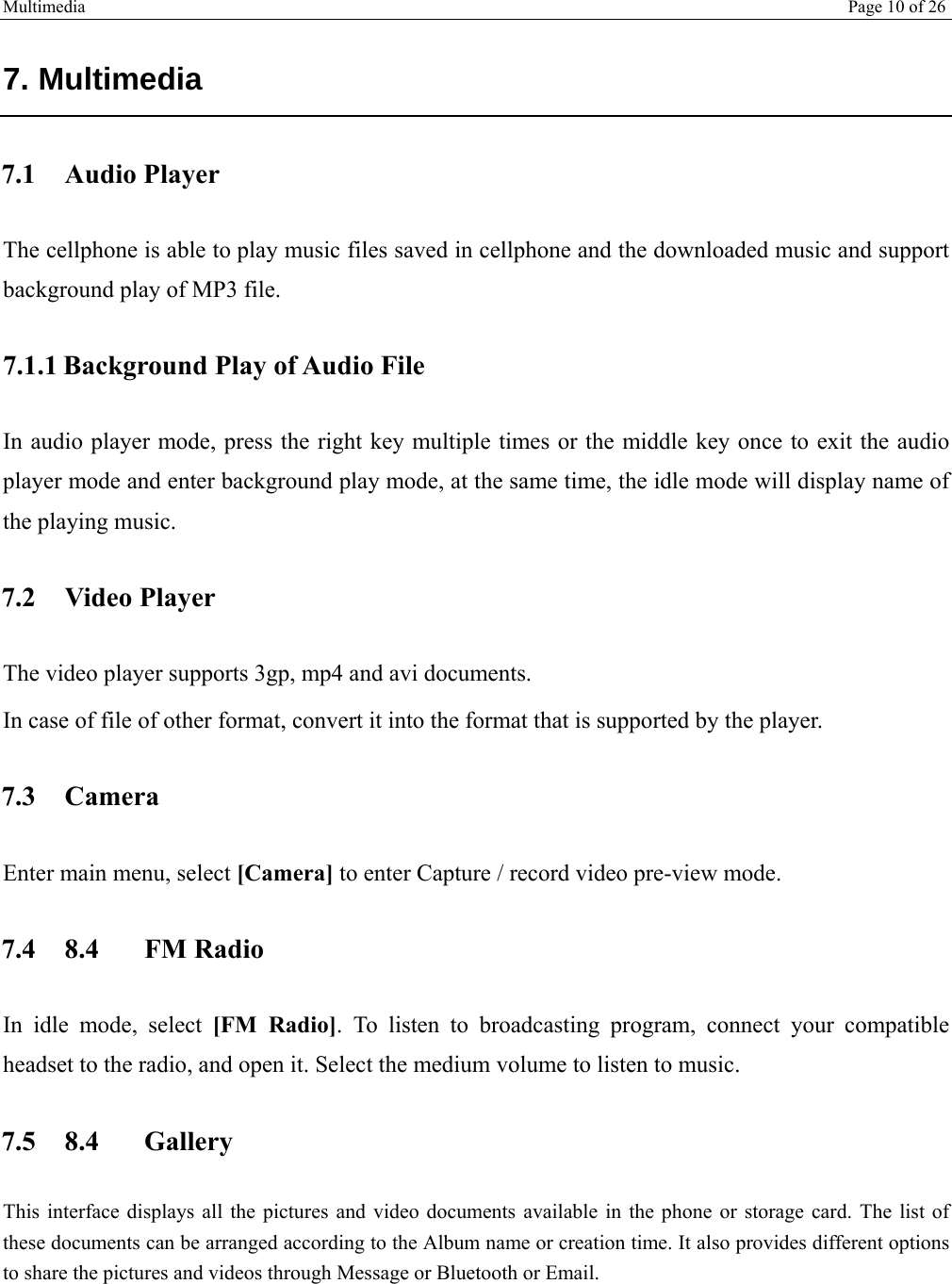 Multimedia Page 10 of 26   7. Multimedia  7.1 Audio Player The cellphone is able to play music files saved in cellphone and the downloaded music and support background play of MP3 file.  7.1.1 Background Play of Audio File In audio player mode, press the right key multiple times or the middle key once to exit the audio player mode and enter background play mode, at the same time, the idle mode will display name of the playing music. 7.2 Video Player The video player supports 3gp, mp4 and avi documents. In case of file of other format, convert it into the format that is supported by the player. 7.3 Camera Enter main menu, select [Camera] to enter Capture / record video pre-view mode. 7.4 8.4 FM Radio In idle mode, select [FM Radio]. To listen to broadcasting program, connect your compatible headset to the radio, and open it. Select the medium volume to listen to music.  7.5 8.4 Gallery This interface displays all the pictures and video documents available in the phone or storage card. The list of these documents can be arranged according to the Album name or creation time. It also provides different options to share the pictures and videos through Message or Bluetooth or Email. 