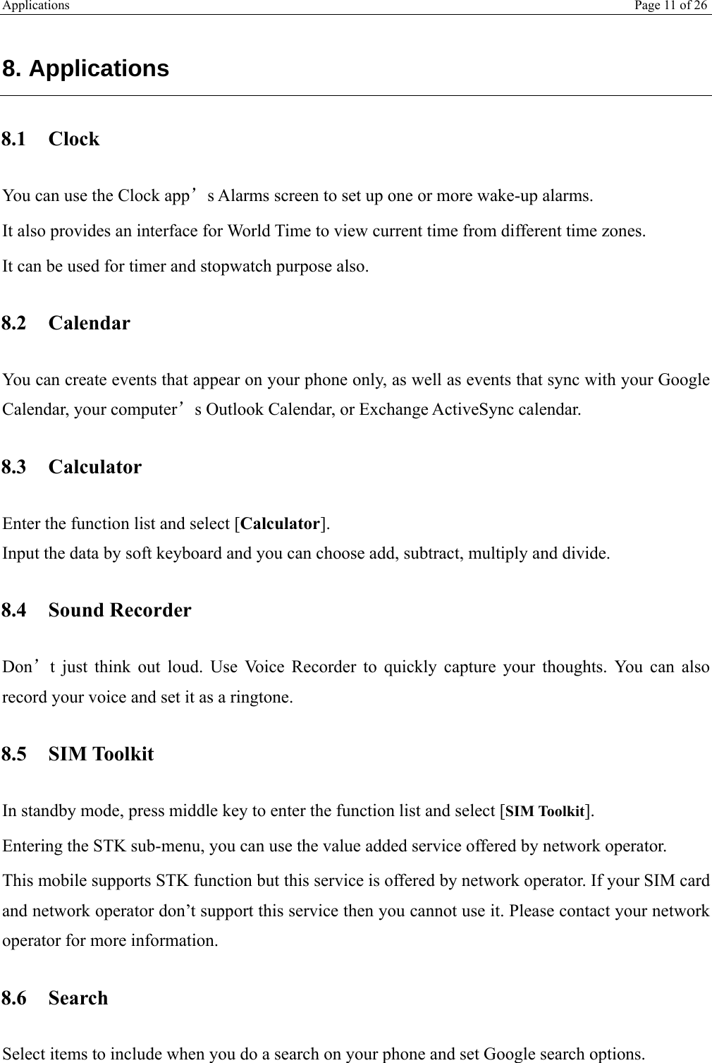 Applications   Page 11 of 26   8. Applications 8.1 Clock You can use the Clock app’s Alarms screen to set up one or more wake-up alarms. It also provides an interface for World Time to view current time from different time zones. It can be used for timer and stopwatch purpose also. 8.2 Calendar You can create events that appear on your phone only, as well as events that sync with your Google Calendar, your computer’s Outlook Calendar, or Exchange ActiveSync calendar. 8.3 Calculator Enter the function list and select [Calculator]. Input the data by soft keyboard and you can choose add, subtract, multiply and divide.  8.4 Sound Recorder Don’t just think out loud. Use Voice Recorder to quickly capture your thoughts. You can also record your voice and set it as a ringtone. 8.5 SIM Toolkit In standby mode, press middle key to enter the function list and select [SIM Toolkit]. Entering the STK sub-menu, you can use the value added service offered by network operator. This mobile supports STK function but this service is offered by network operator. If your SIM card and network operator don’t support this service then you cannot use it. Please contact your network operator for more information. 8.6 Search Select items to include when you do a search on your phone and set Google search options. 