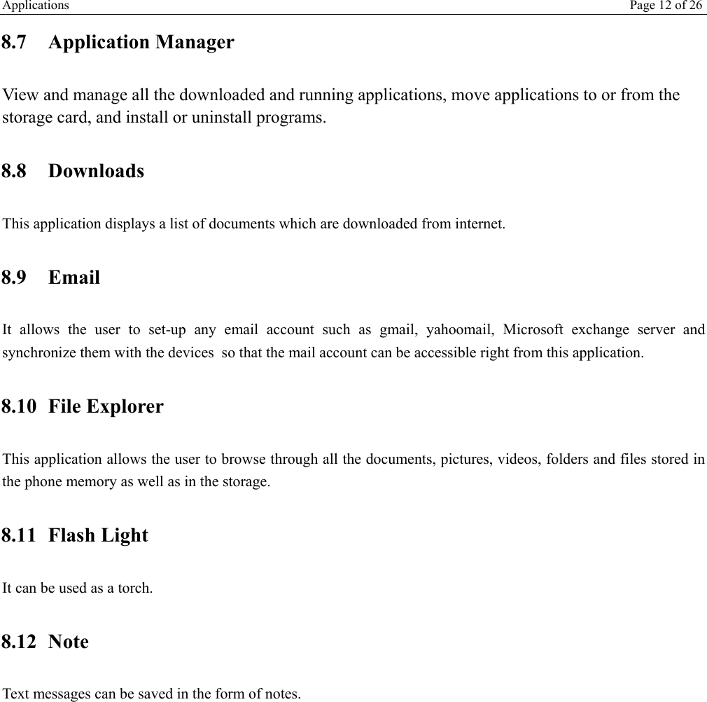 Applications   Page 12 of 26   8.7 Application Manager View and manage all the downloaded and running applications, move applications to or from the storage card, and install or uninstall programs. 8.8 Downloads This application displays a list of documents which are downloaded from internet. 8.9 Email It allows the user to set-up any email account such as gmail, yahoomail, Microsoft exchange server and synchronize them with the devices  so that the mail account can be accessible right from this application. 8.10 File Explorer This application allows the user to browse through all the documents, pictures, videos, folders and files stored in the phone memory as well as in the storage. 8.11 Flash Light It can be used as a torch. 8.12 Note Text messages can be saved in the form of notes.  