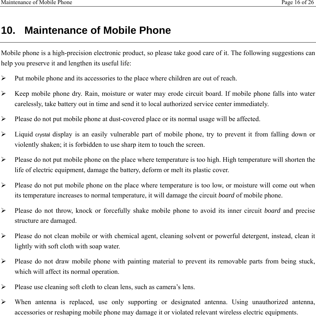 Maintenance of Mobile Phone Page 16 of 26   10.  Maintenance of Mobile Phone Mobile phone is a high-precision electronic product, so please take good care of it. The following suggestions can help you preserve it and lengthen its useful life:    Put mobile phone and its accessories to the place where children are out of reach.   Keep mobile phone dry. Rain, moisture or water may erode circuit board. If mobile phone falls into water carelessly, take battery out in time and send it to local authorized service center immediately.   Please do not put mobile phone at dust-covered place or its normal usage will be affected.   Liquid crystal display is an easily vulnerable part of mobile phone, try to prevent it from falling down or violently shaken; it is forbidden to use sharp item to touch the screen.   Please do not put mobile phone on the place where temperature is too high. High temperature will shorten the life of electric equipment, damage the battery, deform or melt its plastic cover.   Please do not put mobile phone on the place where temperature is too low, or moisture will come out when its temperature increases to normal temperature, it will damage the circuit board of mobile phone.  Please do not throw, knock or forcefully shake mobile phone to avoid its inner circuit board and precise structure are damaged.   Please do not clean mobile or with chemical agent, cleaning solvent or powerful detergent, instead, clean it lightly with soft cloth with soap water.  Please do not draw mobile phone with painting material to prevent its removable parts from being stuck, which will affect its normal operation.   Please use cleaning soft cloth to clean lens, such as camera’s lens.  When antenna is replaced, use only supporting or designated antenna. Using unauthorized antenna, accessories or reshaping mobile phone may damage it or violated relevant wireless electric equipments.  