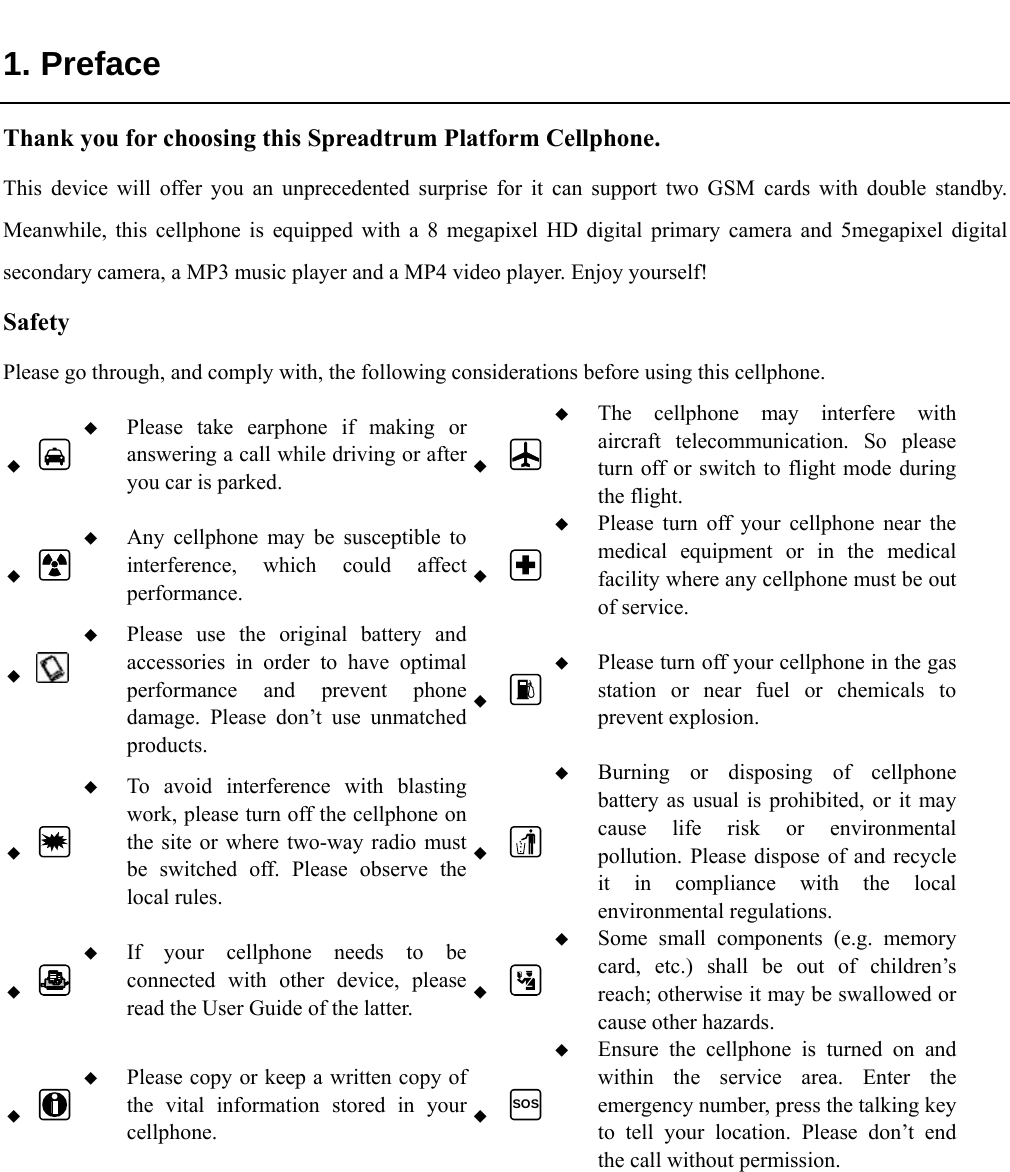   1. Preface Thank you for choosing this Spreadtrum Platform Cellphone. This device will offer you an unprecedented surprise for it can support two GSM cards with double standby. Meanwhile, this cellphone is equipped with a 8 megapixel HD digital primary camera and 5megapixel digital secondary camera, a MP3 music player and a MP4 video player. Enjoy yourself! Safety Please go through, and comply with, the following considerations before using this cellphone.    Please take earphone if making or answering a call while driving or after you car is parked.   The cellphone may interfere with aircraft telecommunication. So please turn off or switch to flight mode during the flight.    Any cellphone may be susceptible to interference, which could affect performance.   Please turn off your cellphone near the medical equipment or in the medical facility where any cellphone must be out of service.     Please use the original battery and accessories in order to have optimal performance and prevent phone damage. Please don’t use unmatched products.   Please turn off your cellphone in the gas station or near fuel or chemicals to prevent explosion.    To avoid interference with blasting work, please turn off the cellphone on the site or where two-way radio must be switched off. Please observe the local rules.   Burning or disposing of cellphone battery as usual is prohibited, or it may cause life risk or environmental pollution. Please dispose of and recycle it in compliance with the local environmental regulations.    If your cellphone needs to be connected with other device, please read the User Guide of the latter.   Some small components (e.g. memory card, etc.) shall be out of children’s reach; otherwise it may be swallowed or cause other hazards.    Please copy or keep a written copy of the vital information stored in your cellphone.  SOS Ensure the cellphone is turned on and within the service area. Enter the emergency number, press the talking key to tell your location. Please don’t end the call without permission. 