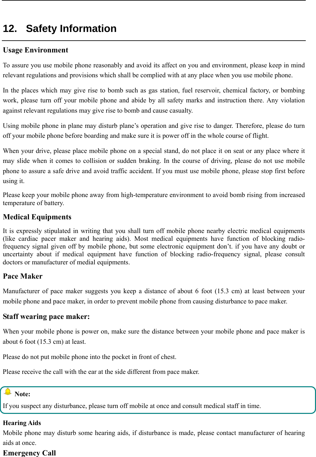   12. Safety Information Usage Environment  To assure you use mobile phone reasonably and avoid its affect on you and environment, please keep in mind relevant regulations and provisions which shall be complied with at any place when you use mobile phone. In the places which may give rise to bomb such as gas station, fuel reservoir, chemical factory, or bombing work, please turn off your mobile phone and abide by all safety marks and instruction there. Any violation against relevant regulations may give rise to bomb and cause casualty.  Using mobile phone in plane may disturb plane’s operation and give rise to danger. Therefore, please do turn off your mobile phone before boarding and make sure it is power off in the whole course of flight. When your drive, please place mobile phone on a special stand, do not place it on seat or any place where it may slide when it comes to collision or sudden braking. In the course of driving, please do not use mobile phone to assure a safe drive and avoid traffic accident. If you must use mobile phone, please stop first before using it.  Please keep your mobile phone away from high-temperature environment to avoid bomb rising from increased temperature of battery. Medical Equipments It is expressly stipulated in writing that you shall turn off mobile phone nearby electric medical equipments (like cardiac pacer maker and hearing aids). Most medical equipments have function of blocking radio-frequency signal given off by mobile phone, but some electronic equipment don’t. if you have any doubt or uncertainty about if medical equipment have function of blocking radio-frequency signal, please consult doctors or manufacturer of medial equipments. Pace Maker  Manufacturer of pace maker suggests you keep a distance of about 6 foot (15.3 cm) at least between your mobile phone and pace maker, in order to prevent mobile phone from causing disturbance to pace maker. Staff wearing pace maker:  When your mobile phone is power on, make sure the distance between your mobile phone and pace maker is about 6 foot (15.3 cm) at least. Please do not put mobile phone into the pocket in front of chest. Please receive the call with the ear at the side different from pace maker.  Note: If you suspect any disturbance, please turn off mobile at once and consult medical staff in time.  Hearing Aids Mobile phone may disturb some hearing aids, if disturbance is made, please contact manufacturer of hearing aids at once.  Emergency Call  