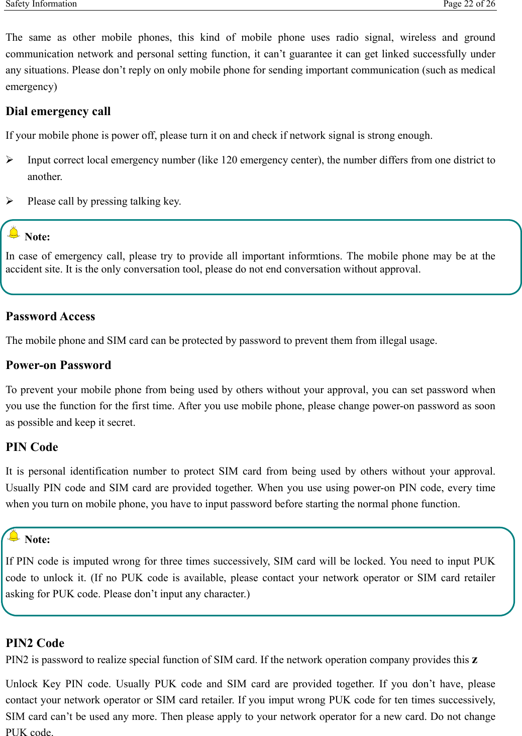 Safety Information    Page 22 of 26  The same as other mobile phones, this kind of mobile phone uses radio signal, wireless and ground communication network and personal setting function, it can’t guarantee it can get linked successfully under any situations. Please don’t reply on only mobile phone for sending important communication (such as medical emergency) Dial emergency call If your mobile phone is power off, please turn it on and check if network signal is strong enough.   Input correct local emergency number (like 120 emergency center), the number differs from one district to another.   Please call by pressing talking key.   Note: In case of emergency call, please try to provide all important informtions. The mobile phone may be at the accident site. It is the only conversation tool, please do not end conversation without approval.  Password Access The mobile phone and SIM card can be protected by password to prevent them from illegal usage. Power-on Password To prevent your mobile phone from being used by others without your approval, you can set password when you use the function for the first time. After you use mobile phone, please change power-on password as soon as possible and keep it secret. PIN Code  It is personal identification number to protect SIM card from being used by others without your approval. Usually PIN code and SIM card are provided together. When you use using power-on PIN code, every time when you turn on mobile phone, you have to input password before starting the normal phone function.   Note: If PIN code is imputed wrong for three times successively, SIM card will be locked. You need to input PUK code to unlock it. (If no PUK code is available, please contact your network operator or SIM card retailer asking for PUK code. Please don’t input any character.)  PIN2 Code PIN2 is password to realize special function of SIM card. If the network operation company provides this z Unlock Key PIN code. Usually PUK code and SIM card are provided together. If you don’t have, please contact your network operator or SIM card retailer. If you imput wrong PUK code for ten times successively, SIM card can’t be used any more. Then please apply to your network operator for a new card. Do not change PUK code. 