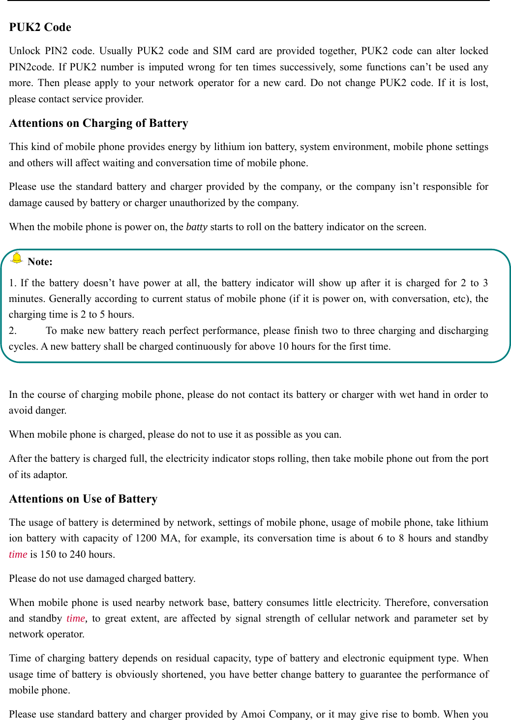   PUK2 Code Unlock PIN2 code. Usually PUK2 code and SIM card are provided together, PUK2 code can alter locked PIN2code. If PUK2 number is imputed wrong for ten times successively, some functions can’t be used any more. Then please apply to your network operator for a new card. Do not change PUK2 code. If it is lost, please contact service provider. Attentions on Charging of Battery This kind of mobile phone provides energy by lithium ion battery, system environment, mobile phone settings and others will affect waiting and conversation time of mobile phone. Please use the standard battery and charger provided by the company, or the company isn’t responsible for damage caused by battery or charger unauthorized by the company. When the mobile phone is power on, the batty starts to roll on the battery indicator on the screen.  Note: 1. If the battery doesn’t have power at all, the battery indicator will show up after it is charged for 2 to 3 minutes. Generally according to current status of mobile phone (if it is power on, with conversation, etc), the charging time is 2 to 5 hours. 2.  To make new battery reach perfect performance, please finish two to three charging and discharging cycles. A new battery shall be charged continuously for above 10 hours for the first time.  In the course of charging mobile phone, please do not contact its battery or charger with wet hand in order to avoid danger.  When mobile phone is charged, please do not to use it as possible as you can. After the battery is charged full, the electricity indicator stops rolling, then take mobile phone out from the port of its adaptor. Attentions on Use of Battery The usage of battery is determined by network, settings of mobile phone, usage of mobile phone, take lithium ion battery with capacity of 1200 MA, for example, its conversation time is about 6 to 8 hours and standby time is 150 to 240 hours.  Please do not use damaged charged battery. When mobile phone is used nearby network base, battery consumes little electricity. Therefore, conversation and standby time, to great extent, are affected by signal strength of cellular network and parameter set by network operator.  Time of charging battery depends on residual capacity, type of battery and electronic equipment type. When usage time of battery is obviously shortened, you have better change battery to guarantee the performance of mobile phone.  Please use standard battery and charger provided by Amoi Company, or it may give rise to bomb. When you 