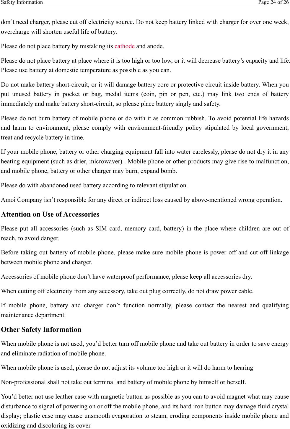 Safety Information    Page 24 of 26  don’t need charger, please cut off electricity source. Do not keep battery linked with charger for over one week, overcharge will shorten useful life of battery.  Please do not place battery by mistaking its cathode and anode. Please do not place battery at place where it is too high or too low, or it will decrease battery’s capacity and life. Please use battery at domestic temperature as possible as you can. Do not make battery short-circuit, or it will damage battery core or protective circuit inside battery. When you put unused battery in pocket or bag, medal items (coin, pin or pen, etc.) may link two ends of battery immediately and make battery short-circuit, so please place battery singly and safety.  Please do not burn battery of mobile phone or do with it as common rubbish. To avoid potential life hazards and harm to environment, please comply with environment-friendly policy stipulated by local government, treat and recycle battery in time.  If your mobile phone, battery or other charging equipment fall into water carelessly, please do not dry it in any heating equipment (such as drier, microwaver) . Mobile phone or other products may give rise to malfunction, and mobile phone, battery or other charger may burn, expand bomb.  Please do with abandoned used battery according to relevant stipulation. Amoi Company isn’t responsible for any direct or indirect loss caused by above-mentioned wrong operation.  Attention on Use of Accessories  Please put all accessories (such as SIM card, memory card, battery) in the place where children are out of reach, to avoid danger.  Before taking out battery of mobile phone, please make sure mobile phone is power off and cut off linkage between mobile phone and charger.  Accessories of mobile phone don’t have waterproof performance, please keep all accessories dry. When cutting off electricity from any accessory, take out plug correctly, do not draw power cable.  If mobile phone, battery and charger don’t function normally, please contact the nearest and qualifying maintenance department. Other Safety Information When mobile phone is not used, you’d better turn off mobile phone and take out battery in order to save energy and eliminate radiation of mobile phone. When mobile phone is used, please do not adjust its volume too high or it will do harm to hearing  Non-professional shall not take out terminal and battery of mobile phone by himself or herself.  You’d better not use leather case with magnetic button as possible as you can to avoid magnet what may cause disturbance to signal of powering on or off the mobile phone, and its hard iron button may damage fluid crystal display; plastic case may cause unsmooth evaporation to steam, eroding components inside mobile phone and oxidizing and discoloring its cover.  