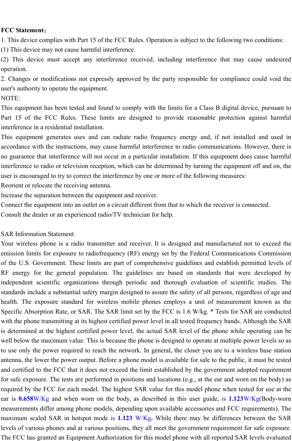    FCC Statement： 1. This device complies with Part 15 of the FCC Rules. Operation is subject to the following two conditions: (1) This device may not cause harmful interference. (2) This device must accept any interference received, including interference that may cause undesired operation. 2. Changes or modifications not expressly approved by the party responsible for compliance could void the user&apos;s authority to operate the equipment. NOTE:  This equipment has been tested and found to comply with the limits for a Class B digital device, pursuant to Part 15 of the FCC Rules. These limits are designed to provide reasonable protection against harmful interference in a residential installation. This equipment generates uses and can radiate radio frequency energy and, if not installed and used in accordance with the instructions, may cause harmful interference to radio communications. However, there is no guarantee that interference will not occur in a particular installation. If this equipment does cause harmful interference to radio or television reception, which can be determined by turning the equipment off and on, the user is encouraged to try to correct the interference by one or more of the following measures: Reorient or relocate the receiving antenna. Increase the separation between the equipment and receiver. Connect the equipment into an outlet on a circuit different from that to which the receiver is connected.  Consult the dealer or an experienced radio/TV technician for help.  SAR Information Statement Your wireless phone is a radio transmitter and receiver. It is designed and manufactured not to exceed the emission limits for exposure to radiofrequency (RF) energy set by the Federal Communications Commission of the U.S. Government. These limits are part of comprehensive guidelines and establish permitted levels of RF energy for the general population. The guidelines are based on standards that were developed by independent scientific organizations through periodic and thorough evaluation of scientific studies. The standards include a substantial safety margin designed to assure the safety of all persons, regardless of age and health. The exposure standard for wireless mobile phones employs a unit of measurement known as the Specific Absorption Rate, or SAR. The SAR limit set by the FCC is 1.6 W/kg. * Tests for SAR are conducted with the phone transmitting at its highest certified power level in all tested frequency bands. Although the SAR is determined at the highest certified power level, the actual SAR level of the phone while operating can be well below the maximum value. This is because the phone is designed to operate at multiple power levels so as to use only the power required to reach the network. In general, the closer you are to a wireless base station antenna, the lower the power output. Before a phone model is available for sale to the public, it must be tested and certified to the FCC that it does not exceed the limit established by the government adopted requirement for safe exposure. The tests are performed in positions and locations (e.g., at the ear and worn on the body) as required by the FCC for each model. The highest SAR value for this model phone when tested for use at the ear is 0.658W/Kg and when worn on the body, as described in this user guide, is 1.123W/Kg(Body-worn measurements differ among phone models, depending upon available accessories and FCC requirements). The maximum scaled SAR in hotspot mode is  1.123  W/Kg. While there may be differences between the SAR levels of various phones and at various positions, they all meet the government requirement for safe exposure. The FCC has granted an Equipment Authorization for this model phone with all reported SAR levels evaluated 