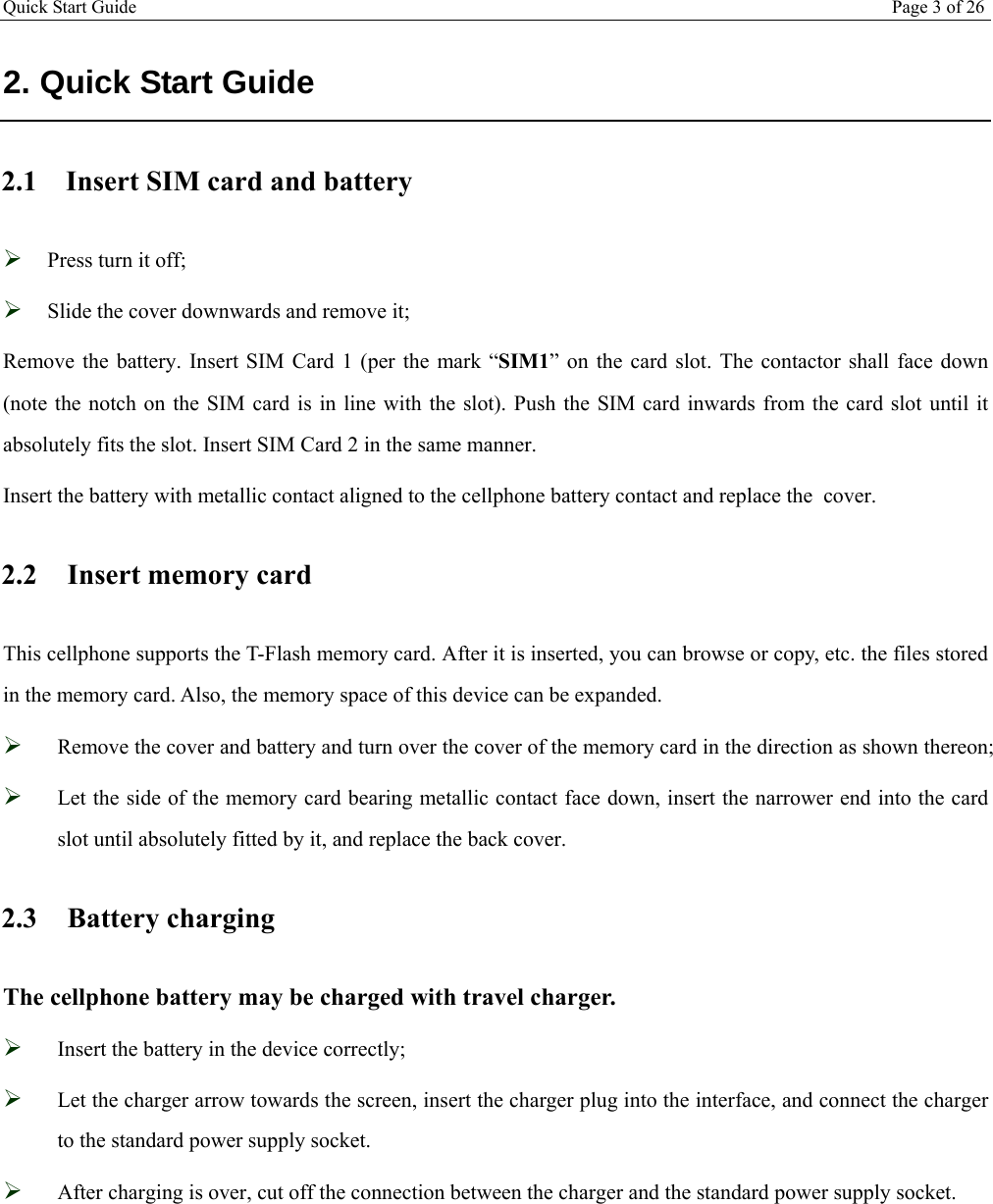 Quick Start Guide Page 3 of 26  2. Quick Start Guide 2.1 Insert SIM card and battery  Press turn it off;  Slide the cover downwards and remove it; Remove the battery. Insert SIM Card 1 (per the mark “SIM1” on the card slot. The contactor shall face down (note the notch on the SIM card is in line with the slot). Push the SIM card inwards from the card slot until it absolutely fits the slot. Insert SIM Card 2 in the same manner. Insert the battery with metallic contact aligned to the cellphone battery contact and replace the  cover. 2.2 Insert memory card  This cellphone supports the T-Flash memory card. After it is inserted, you can browse or copy, etc. the files stored in the memory card. Also, the memory space of this device can be expanded.  Remove the cover and battery and turn over the cover of the memory card in the direction as shown thereon;  Let the side of the memory card bearing metallic contact face down, insert the narrower end into the card slot until absolutely fitted by it, and replace the back cover. 2.3 Battery charging The cellphone battery may be charged with travel charger.  Insert the battery in the device correctly;  Let the charger arrow towards the screen, insert the charger plug into the interface, and connect the charger to the standard power supply socket.  After charging is over, cut off the connection between the charger and the standard power supply socket.  