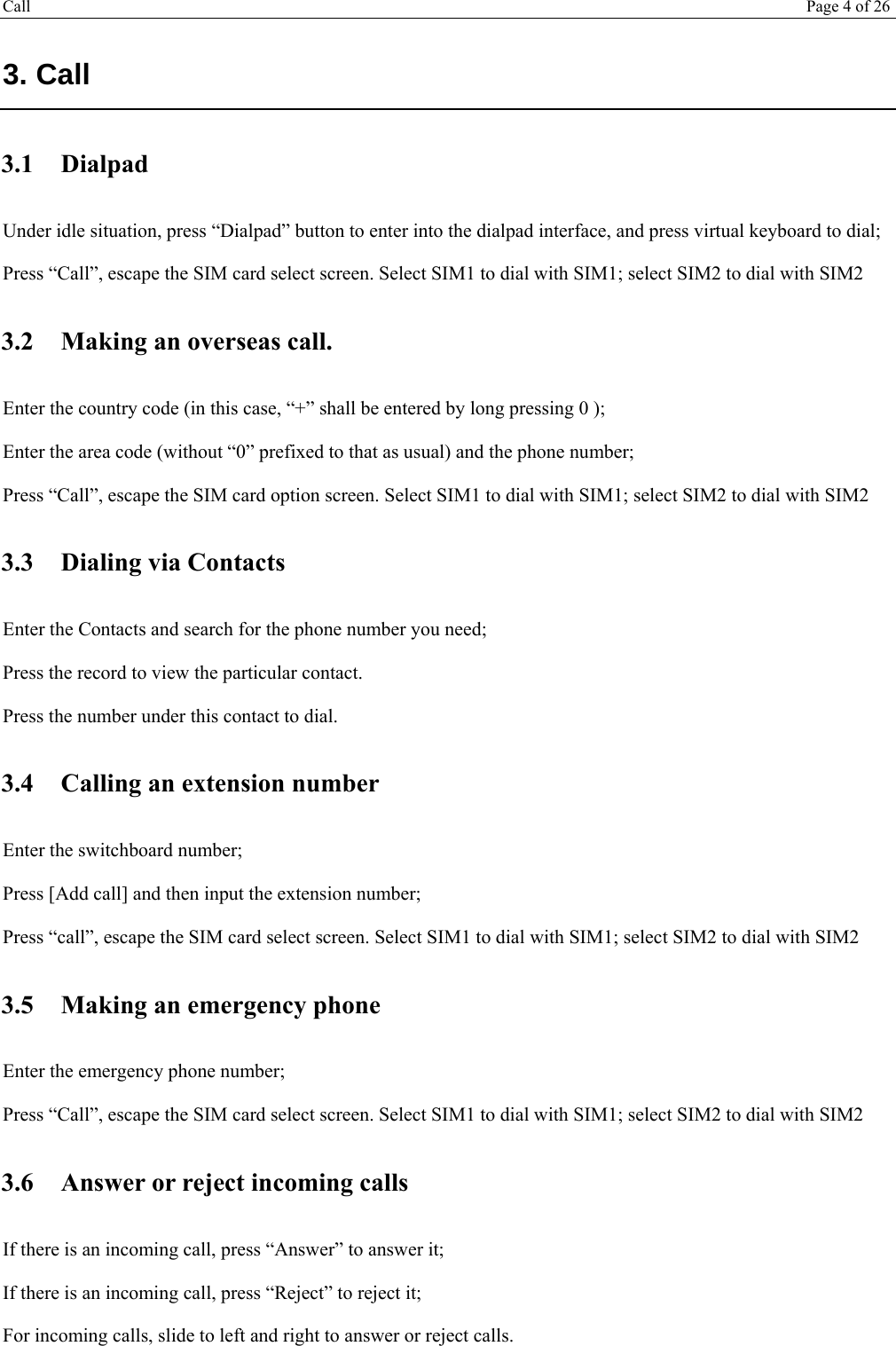 Call Page 4 of 26   3. Call 3.1 Dialpad Under idle situation, press “Dialpad” button to enter into the dialpad interface, and press virtual keyboard to dial;  Press “Call”, escape the SIM card select screen. Select SIM1 to dial with SIM1; select SIM2 to dial with SIM2 3.2 Making an overseas call. Enter the country code (in this case, “+” shall be entered by long pressing 0 ); Enter the area code (without “0” prefixed to that as usual) and the phone number; Press “Call”, escape the SIM card option screen. Select SIM1 to dial with SIM1; select SIM2 to dial with SIM2 3.3 Dialing via Contacts Enter the Contacts and search for the phone number you need; Press the record to view the particular contact. Press the number under this contact to dial. 3.4 Calling an extension number Enter the switchboard number; Press [Add call] and then input the extension number; Press “call”, escape the SIM card select screen. Select SIM1 to dial with SIM1; select SIM2 to dial with SIM2 3.5 Making an emergency phone Enter the emergency phone number; Press “Call”, escape the SIM card select screen. Select SIM1 to dial with SIM1; select SIM2 to dial with SIM2 3.6 Answer or reject incoming calls If there is an incoming call, press “Answer” to answer it; If there is an incoming call, press “Reject” to reject it; For incoming calls, slide to left and right to answer or reject calls. 