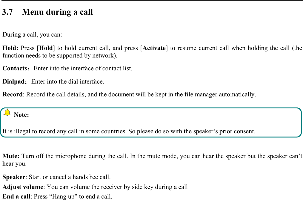   3.7 Menu during a call During a call, you can: Hold: Press [Hold] to hold current call, and press [Activate] to resume current call when holding the call (the function needs to be supported by network). Contacts：Enter into the interface of contact list. Dialpad：Enter into the dial interface.  Record: Record the call details, and the document will be kept in the file manager automatically.   Note: It is illegal to record any call in some countries. So please do so with the speaker’s prior consent.  Mute: Turn off the microphone during the call. In the mute mode, you can hear the speaker but the speaker can’t hear you. Speaker: Start or cancel a handsfree call. Adjust volume: You can volume the receiver by side key during a call End a call: Press “Hang up” to end a call.  