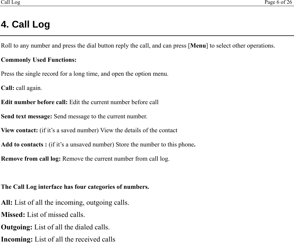 Call Log Page 6 of 26   4. Call Log Roll to any number and press the dial button reply the call, and can press [Menu] to select other operations. Commonly Used Functions: Press the single record for a long time, and open the option menu.  Call: call again. Edit number before call: Edit the current number before call Send text message: Send message to the current number. View contact: (if it’s a saved number) View the details of the contact Add to contacts : (if it’s a unsaved number) Store the number to this phone. Remove from call log: Remove the current number from call log.  The Call Log interface has four categories of numbers. All: List of all the incoming, outgoing calls. Missed: List of missed calls. Outgoing: List of all the dialed calls. Incoming: List of all the received calls 