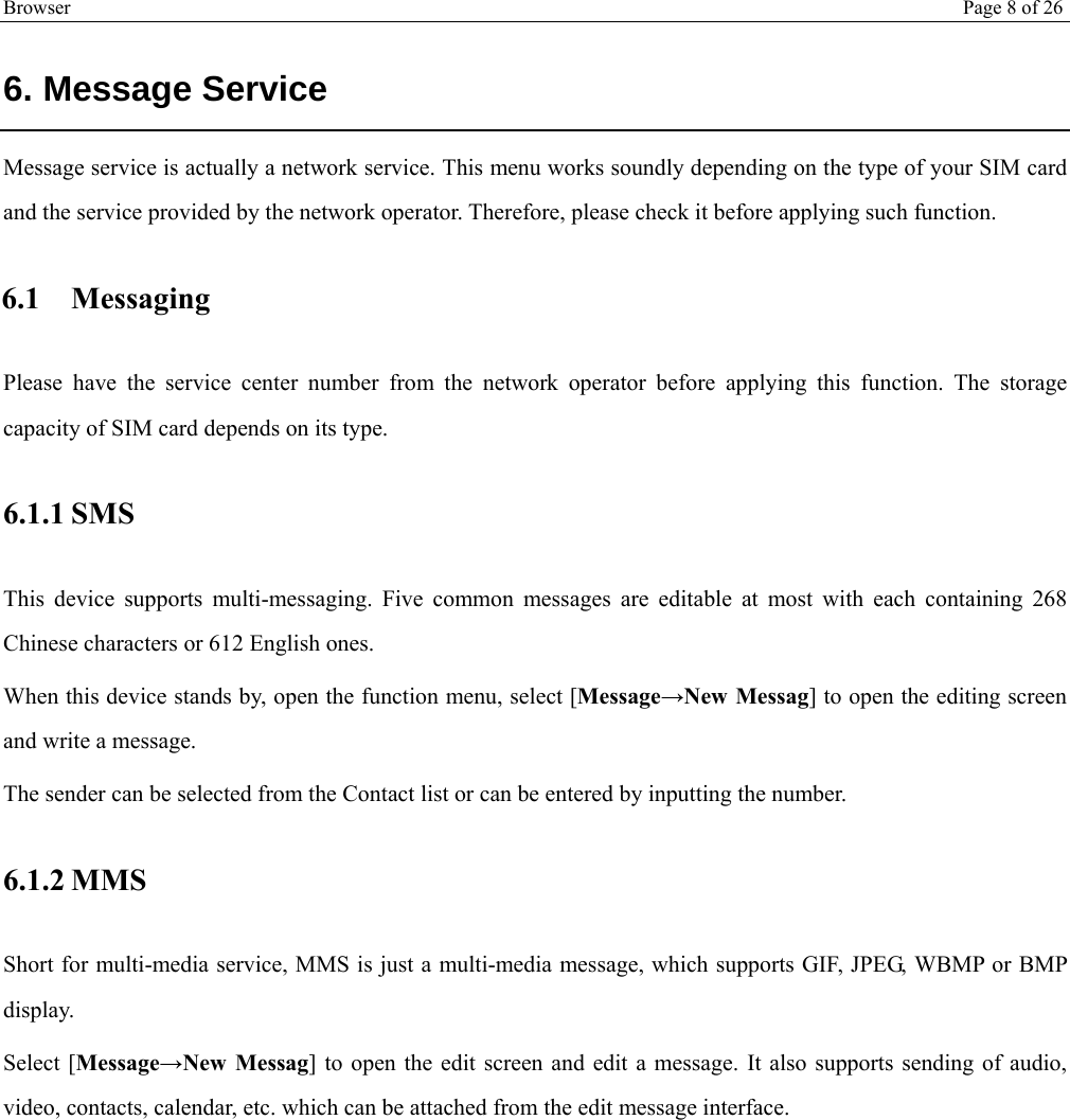 Browser Page 8 of 26   6. Message Service Message service is actually a network service. This menu works soundly depending on the type of your SIM card and the service provided by the network operator. Therefore, please check it before applying such function. 6.1 Messaging Please have the service center number from the network operator before applying this function. The storage capacity of SIM card depends on its type. 6.1.1 SMS This device supports multi-messaging. Five common messages are editable at most with each containing 268 Chinese characters or 612 English ones. When this device stands by, open the function menu, select [Message→New Messag] to open the editing screen and write a message. The sender can be selected from the Contact list or can be entered by inputting the number.  6.1.2 MMS Short for multi-media service, MMS is just a multi-media message, which supports GIF, JPEG, WBMP or BMP display. Select [Message→New Messag] to open the edit screen and edit a message. It also supports sending of audio, video, contacts, calendar, etc. which can be attached from the edit message interface. 