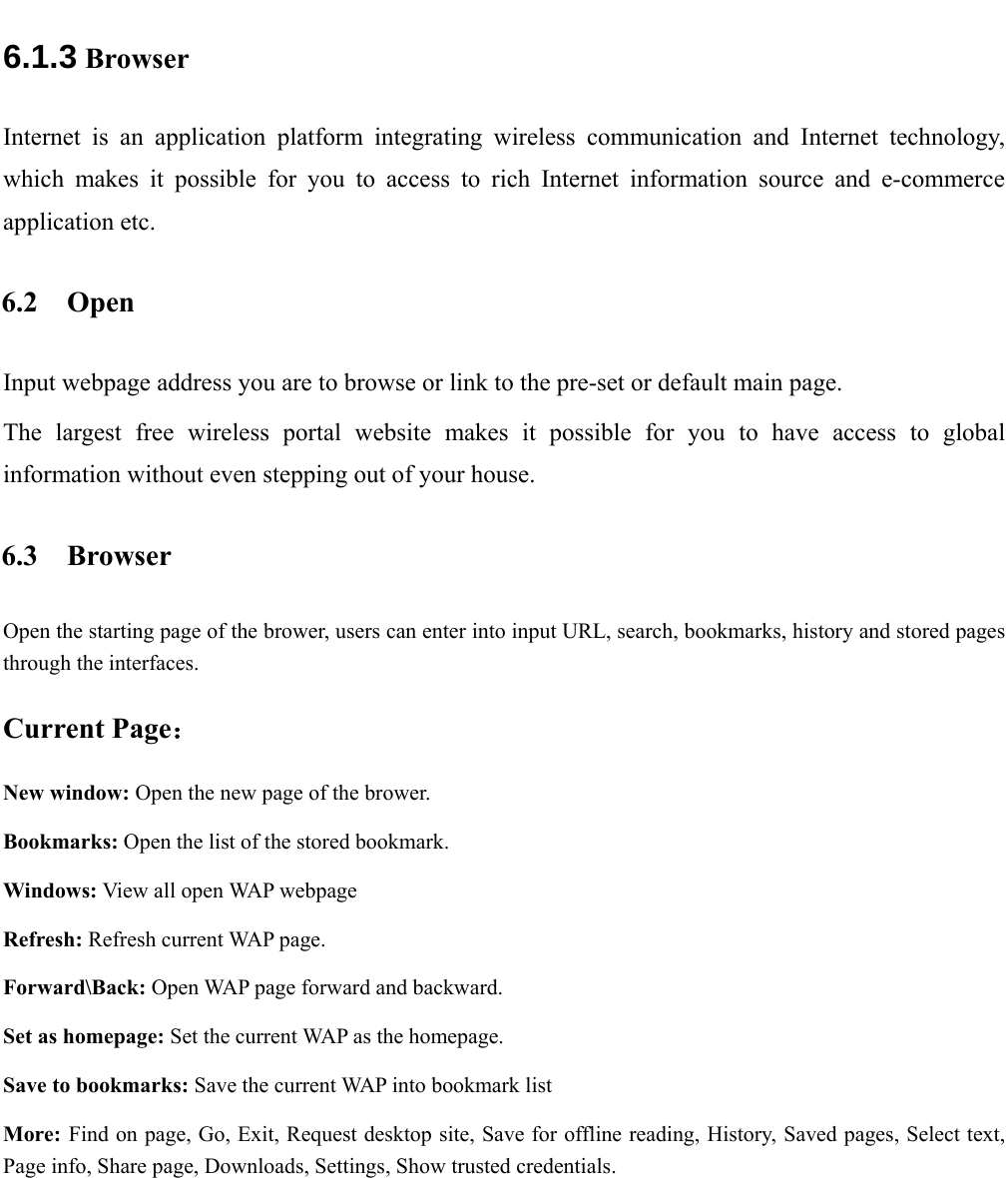   6.1.3  Browser Internet is an application platform integrating wireless communication and Internet technology, which makes it possible for you to access to rich Internet information source and e-commerce application etc.  6.2 Open Input webpage address you are to browse or link to the pre-set or default main page. The largest free wireless portal website makes it possible for you to have access to global information without even stepping out of your house. 6.3 Browser Open the starting page of the brower, users can enter into input URL, search, bookmarks, history and stored pages through the interfaces.  Current Page： New window: Open the new page of the brower.  Bookmarks: Open the list of the stored bookmark. Windows: View all open WAP webpage Refresh: Refresh current WAP page.  Forward\Back: Open WAP page forward and backward.  Set as homepage: Set the current WAP as the homepage. Save to bookmarks: Save the current WAP into bookmark list More: Find on page, Go, Exit, Request desktop site, Save for offline reading, History, Saved pages, Select text, Page info, Share page, Downloads, Settings, Show trusted credentials. 