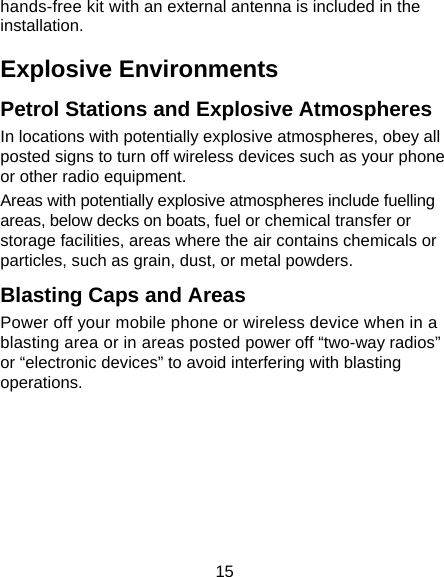 15 hands-free kit with an external antenna is included in the installation. Explosive Environments Petrol Stations and Explosive Atmospheres In locations with potentially explosive atmospheres, obey all posted signs to turn off wireless devices such as your phone or other radio equipment. Areas with potentially explosive atmospheres include fuelling areas, below decks on boats, fuel or chemical transfer or storage facilities, areas where the air contains chemicals or particles, such as grain, dust, or metal powders. Blasting Caps and Areas Power off your mobile phone or wireless device when in a blasting area or in areas posted power off “two-way radios” or “electronic devices” to avoid interfering with blasting operations.       