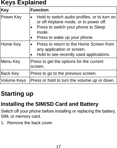 17 Keys Explained   Key Function Power Key  • Hold to switch audio profiles, or to turn on or off Airplane mode, or to power off. • Press to switch your phone to Sleep mode. • Press to wake up your phone. Home Key  • Press to return to the Home Screen from any application or screen. • Hold to see recently used applications. Menu Key  Press to get the options for the current screen. Back Key  Press to go to the previous screen. Volume Keys  Press or hold to turn the volume up or down. Starting up Installing the SIM/SD Card and Battery Switch off your phone before installing or replacing the battery, SIM, or memory card.   1.  Remove the back cover.  