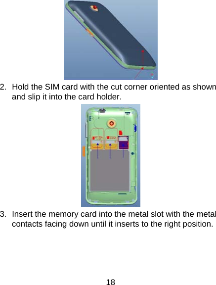 18  2.  Hold the SIM card with the cut corner oriented as shown and slip it into the card holder.    3.  Insert the memory card into the metal slot with the metal contacts facing down until it inserts to the right position.   