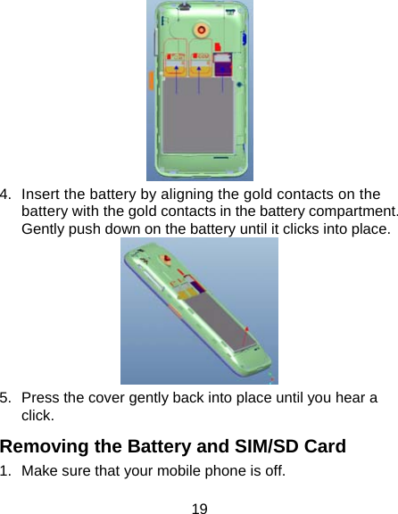 19  4.  Insert the battery by aligning the gold contacts on the battery with the gold contacts in the battery compartment. Gently push down on the battery until it clicks into place.  5.  Press the cover gently back into place until you hear a click. Removing the Battery and SIM/SD Card 1.  Make sure that your mobile phone is off. 