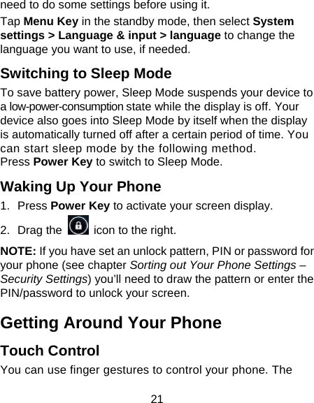 21 need to do some settings before using it. Tap Menu Key in the standby mode, then select System settings &gt; Language &amp; input &gt; language to change the language you want to use, if needed. Switching to Sleep Mode To save battery power, Sleep Mode suspends your device to a low-power-consumption state while the display is off. Your device also goes into Sleep Mode by itself when the display is automatically turned off after a certain period of time. You can start sleep mode by the following method.   Press Power Key to switch to Sleep Mode. Waking Up Your Phone 1. Press Power Key to activate your screen display. 2. Drag the    icon to the right. NOTE: If you have set an unlock pattern, PIN or password for your phone (see chapter Sorting out Your Phone Settings – Security Settings) you’ll need to draw the pattern or enter the PIN/password to unlock your screen. Getting Around Your Phone Touch Control You can use finger gestures to control your phone. The 