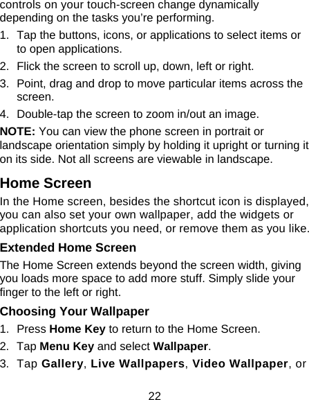 22 controls on your touch-screen change dynamically depending on the tasks you’re performing. 1.  Tap the buttons, icons, or applications to select items or to open applications. 2.  Flick the screen to scroll up, down, left or right. 3.  Point, drag and drop to move particular items across the screen. 4.  Double-tap the screen to zoom in/out an image.   NOTE: You can view the phone screen in portrait or landscape orientation simply by holding it upright or turning it on its side. Not all screens are viewable in landscape. Home Screen In the Home screen, besides the shortcut icon is displayed, you can also set your own wallpaper, add the widgets or application shortcuts you need, or remove them as you like.  Extended Home Screen The Home Screen extends beyond the screen width, giving you loads more space to add more stuff. Simply slide your finger to the left or right.   Choosing Your Wallpaper     1. Press Home Key to return to the Home Screen. 2. Tap Menu Key and select Wallpaper. 3. Tap Gallery, Live Wallpapers, Video Wallpaper, or 