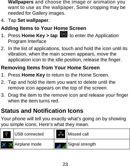 23 Wallpapers and choose the image or animation you want to use as the wallpaper. Some cropping may be needed for Gallery images. 4. Tap Set wallpaper. Adding Items to Your Home Screen 1. Press Home Key &gt; tap   to enter the Application Program Interface 2.  In the list of applications, touch and hold the icon until its vibration, when the main screen appears, move the application icon to the idle position, release the finger.   Removing Items from Your Home Screen 1. Press Home Key to return to the Home Screen. 2.  Tap and hold the item you want to delete until the remove icon appears on the top of the screen. 3.  Drag the item to the remove icon and release your finger when the item turns red. Status and Notification Icons Your phone will tell you exactly what’s going on by showing you simple icons. Here’s what they mean.  USB connected  Missed call  Airplane mode  Signal strength 