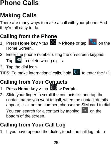 25 Phone Calls Making Calls There are many ways to make a call with your phone. And they’re all easy to do. Calling from the Phone 1. Press Home key &gt; tap   &gt; Phone or tap   on the Home Screen. 2.  Enter the phone number using the on-screen keypad. Tap    to delete wrong digits. 3.  Tap the dial icon. TIPS: To make international calls, hold    to enter the “+”. Calling from Your Contacts 1. Press Home key &gt; tap   &gt; People. 2.  Slide your finger to scroll the contacts list and tap the contact name you want to call, when the contact details appear, click on the number, choose the SIM card to dial. You can search for a contact by tapping   on the bottom of the screen. Calling from Your Call Log 1.  If you have opened the dialer, touch the call log tab to 