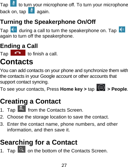 27 Tap    to turn your microphone off. To turn your microphone back on, tap   again. Turning the Speakerphone On/Off Tap    during a call to turn the speakerphone on. Tap   again to turn off the speakerphone.   Ending a Call Tap    to finish a call.           Contacts You can add contacts on your phone and synchronize them with the contacts in your Google account or other accounts that support contact syncing. To see your contacts, Press Home key &gt; tap   &gt; People.  Creating a Contact 1. Tap    from the Contacts Screen. 2.  Choose the storage location to save the contact. 3.  Enter the contact name, phone numbers, and other information, and then save it.   Searching for a Contact 1. Tap    on the bottom of the Contacts Screen. 