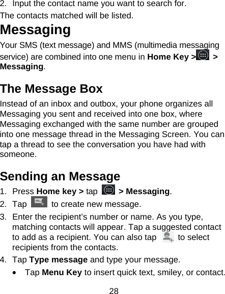 28 2.  Input the contact name you want to search for. The contacts matched will be listed. Messaging Your SMS (text message) and MMS (multimedia messaging service) are combined into one menu in Home Key &gt;  &gt; Messaging. The Message Box Instead of an inbox and outbox, your phone organizes all Messaging you sent and received into one box, where Messaging exchanged with the same number are grouped into one message thread in the Messaging Screen. You can tap a thread to see the conversation you have had with someone. Sending an Message 1. Press Home key &gt; tap  &gt; Messaging. 2. Tap   to create new message. 3.  Enter the recipient’s number or name. As you type, matching contacts will appear. Tap a suggested contact to add as a recipient. You can also tap          to select recipients from the contacts. 4. Tap Type message and type your message. • Tap Menu Key to insert quick text, smiley, or contact. 