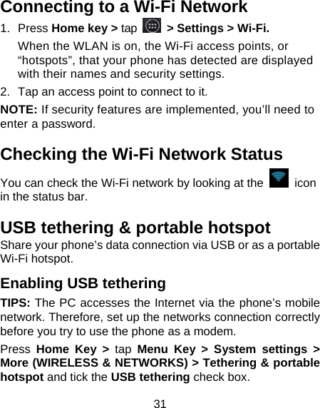 31 Connecting to a Wi-Fi Network 1. Press Home key &gt; tap  &gt; Settings &gt; Wi-Fi. When the WLAN is on, the Wi-Fi access points, or “hotspots”, that your phone has detected are displayed with their names and security settings. 2.  Tap an access point to connect to it. NOTE: If security features are implemented, you’ll need to enter a password. Checking the Wi-Fi Network Status You can check the Wi-Fi network by looking at the   icon in the status bar.   USB tethering &amp; portable hotspot Share your phone’s data connection via USB or as a portable Wi-Fi hotspot. Enabling USB tethering   TIPS: The PC accesses the Internet via the phone’s mobile network. Therefore, set up the networks connection correctly before you try to use the phone as a modem. Press  Home Key &gt; tap Menu Key &gt; System settings &gt; More (WIRELESS &amp; NETWORKS) &gt; Tethering &amp; portable hotspot and tick the USB tethering check box.   