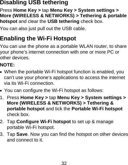 32 Disabling USB tethering Press Home Key &gt; tap Menu Key &gt; System settings &gt; More (WIRELESS &amp; NETWORKS) &gt; Tethering &amp; portable hotspot and clear the USB tethering check box.   You can also just pull out the USB cable. Enabling the Wi-Fi Hotspot You can use the phone as a portable WLAN router, to share your phone’s internet connection with one or more PC or other devices. NOTE:   •  When the portable Wi-Fi hotspot function is enabled, you can’t use your phone’s applications to access the internet via its Wi-Fi connection. •  You can configure the Wi-Fi hotspot as follows: 1. Press Home Key &gt; tap Menu Key &gt; System settings &gt; More (WIRELESS &amp; NETWORKS) &gt; Tethering &amp; portable hotspot and tick the Portable Wi-Fi hotspot check box. 2. Tap Configure Wi-Fi hotspot to set up &amp; manage portable Wi-Fi hotspot. 3. Tap Save. Now you can find the hotspot on other devices and connect to it. 