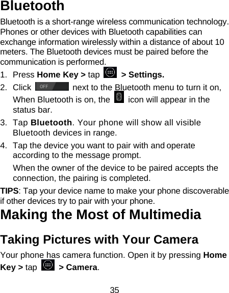 35 Bluetooth Bluetooth is a short-range wireless communication technology. Phones or other devices with Bluetooth capabilities can exchange information wirelessly within a distance of about 10 meters. The Bluetooth devices must be paired before the communication is performed. 1. Press Home Key &gt; tap     &gt; Settings. 2. Click   next to the Bluetooth menu to turn it on,   When Bluetooth is on, the    icon will appear in the status bar. 3. Tap Bluetooth. Your phone will show all visible Bluetooth devices in range. 4.  Tap the device you want to pair with and operate according to the message prompt. When the owner of the device to be paired accepts the connection, the pairing is completed. TIPS: Tap your device name to make your phone discoverable if other devices try to pair with your phone. Making the Most of Multimedia Taking Pictures with Your Camera Your phone has camera function. Open it by pressing Home Key &gt; tap   &gt; Camera.  
