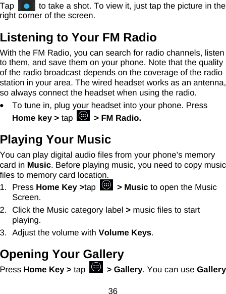 36 Tap    to take a shot. To view it, just tap the picture in the right corner of the screen.   Listening to Your FM Radio With the FM Radio, you can search for radio channels, listen to them, and save them on your phone. Note that the quality of the radio broadcast depends on the coverage of the radio station in your area. The wired headset works as an antenna, so always connect the headset when using the radio. •  To tune in, plug your headset into your phone. Press Home key &gt; tap    &gt; FM Radio. Playing Your Music You can play digital audio files from your phone’s memory card in Music. Before playing music, you need to copy music files to memory card location. 1. Press Home Key &gt;tap  &gt; Music to open the Music Screen. 2.  Click the Music category label &gt; music files to start playing. 3.  Adjust the volume with Volume Keys. Opening Your Gallery Press Home Key &gt; tap  &gt; Gallery. You can use Gallery 