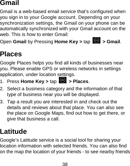 38 Gmail Gmail is a web-based email service that’s configured when you sign in to your Google account. Depending on your synchronization settings, the Gmail on your phone can be automatically synchronized with your Gmail account on the web. This is how to enter Gmail: Open Gmail by Pressing Home Key &gt; tap   &gt; Gmail. Places Google Places helps you find all kinds of businesses near you. Please enable GPS or wireless networks in settings application, under location settings. 1. Press Home Key &gt; tap  &gt; Places.  2.  Select a business category and the information of that type of business near you will be displayed. 3.  Tap a result you are interested in and check out the details and reviews about that place. You can also see the place on Google Maps, find out how to get there, or give that business a call. Latitude Google’s Latitude service is a social tool for sharing your location information with selected friends. You can also find on the map the location of your friends - to see nearby friends 