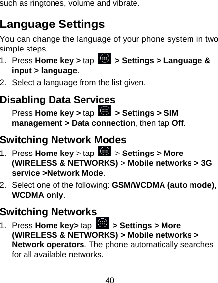 40 such as ringtones, volume and vibrate. Language Settings You can change the language of your phone system in two simple steps. 1. Press Home key &gt; tap   &gt; Settings &gt; Language &amp; input &gt; language. 2.  Select a language from the list given. Disabling Data Services Press Home key &gt; tap   &gt; Settings &gt; SIM management &gt; Data connection, then tap Off. Switching Network Modes 1. Press Home key &gt; tap   &gt; Settings &gt; More (WIRELESS &amp; NETWORKS) &gt; Mobile networks &gt; 3G service &gt;Network Mode. 2.  Select one of the following: GSM/WCDMA (auto mode), WCDMA only. Switching Networks 1. Press Home key&gt; tap   &gt; Settings &gt; More (WIRELESS &amp; NETWORKS) &gt; Mobile networks &gt; Network operators. The phone automatically searches for all available networks. 