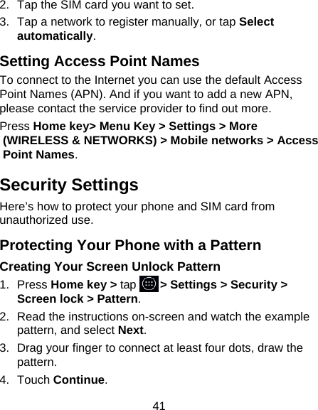 41 2.  Tap the SIM card you want to set. 3.  Tap a network to register manually, or tap Select automatically. Setting Access Point Names To connect to the Internet you can use the default Access Point Names (APN). And if you want to add a new APN, please contact the service provider to find out more. Press Home key&gt; Menu Key &gt; Settings &gt; More (WIRELESS &amp; NETWORKS) &gt; Mobile networks &gt; Access Point Names. Security Settings Here’s how to protect your phone and SIM card from unauthorized use.   Protecting Your Phone with a Pattern Creating Your Screen Unlock Pattern 1. Press Home key &gt; tap     &gt; Settings &gt; Security &gt; Screen lock &gt; Pattern. 2.  Read the instructions on-screen and watch the example pattern, and select Next. 3.  Drag your finger to connect at least four dots, draw the pattern. 4. Touch Continue. 