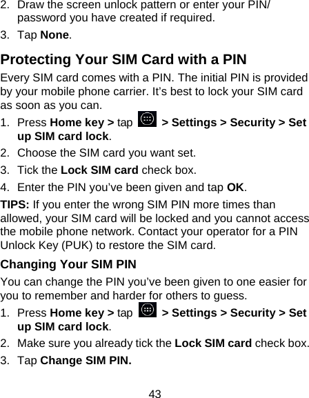 43 2.  Draw the screen unlock pattern or enter your PIN/ password you have created if required. 3. Tap None. Protecting Your SIM Card with a PIN Every SIM card comes with a PIN. The initial PIN is provided by your mobile phone carrier. It’s best to lock your SIM card as soon as you can. 1. Press Home key &gt; tap    &gt; Settings &gt; Security &gt; Set up SIM card lock. 2.  Choose the SIM card you want set. 3. Tick the Lock SIM card check box. 4.  Enter the PIN you’ve been given and tap OK. TIPS: If you enter the wrong SIM PIN more times than allowed, your SIM card will be locked and you cannot access the mobile phone network. Contact your operator for a PIN Unlock Key (PUK) to restore the SIM card. Changing Your SIM PIN You can change the PIN you’ve been given to one easier for you to remember and harder for others to guess. 1. Press Home key &gt; tap   &gt; Settings &gt; Security &gt; Set up SIM card lock. 2.  Make sure you already tick the Lock SIM card check box. 3. Tap Change SIM PIN. 