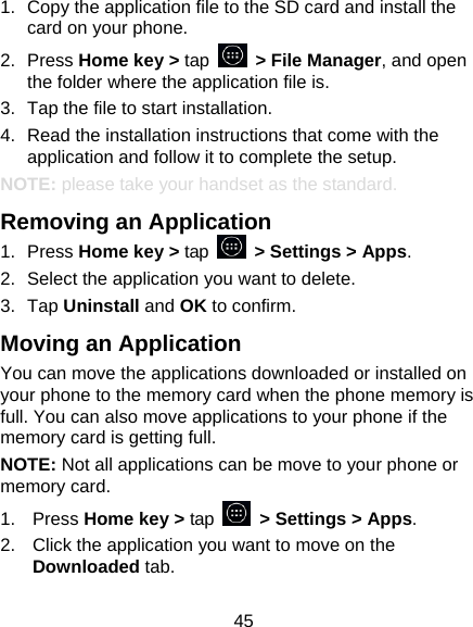 45 1.  Copy the application file to the SD card and install the card on your phone. 2. Press Home key &gt; tap   &gt; File Manager, and open the folder where the application file is. 3.  Tap the file to start installation. 4.  Read the installation instructions that come with the application and follow it to complete the setup. NOTE: please take your handset as the standard. Removing an Application 1. Press Home key &gt; tap    &gt; Settings &gt; Apps. 2.  Select the application you want to delete. 3. Tap Uninstall and OK to confirm. Moving an Application You can move the applications downloaded or installed on your phone to the memory card when the phone memory is full. You can also move applications to your phone if the memory card is getting full. NOTE: Not all applications can be move to your phone or memory card. 1. Press Home key &gt; tap    &gt; Settings &gt; Apps. 2.  Click the application you want to move on the Downloaded tab. 