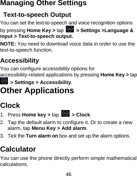 46 Managing Other Settings  Text-to-speech Output You can set the text-to-speech and voice recognition options by pressing Home Key &gt; tap   &gt; Settings &gt;Language &amp; input &gt; Text-to-speech output.  NOTE: You need to download voice data in order to use the text-to-speech function. Accessibility You can configure accessibility options for accessibility-related applications by pressing Home Key &gt; tap  &gt; Settings &gt; Accessibility. Other Applications Clock 1. Press Home key &gt; tap  &gt; Clock. 2.  Tap the default alarm to configure it. Or to create a new alarm, tap Menu Key &gt; Add alarm. 3. Tick the Turn alarm on box and set up the alarm options. Calculator You can use the phone directly perform simple mathematical calculations. 